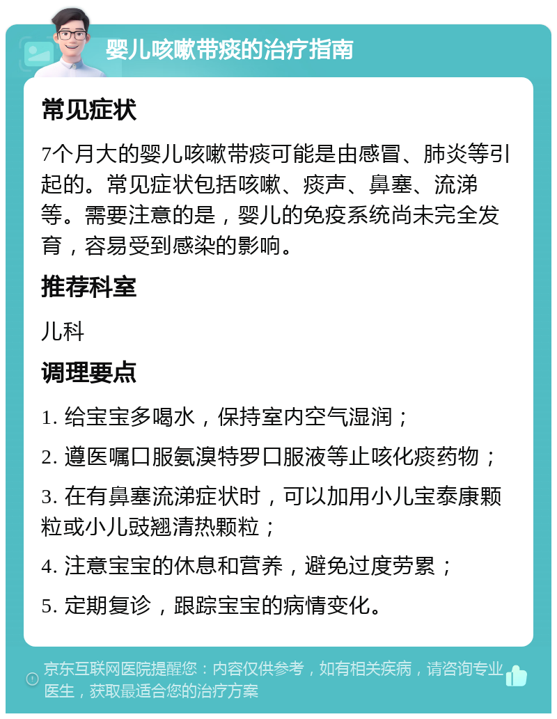 婴儿咳嗽带痰的治疗指南 常见症状 7个月大的婴儿咳嗽带痰可能是由感冒、肺炎等引起的。常见症状包括咳嗽、痰声、鼻塞、流涕等。需要注意的是，婴儿的免疫系统尚未完全发育，容易受到感染的影响。 推荐科室 儿科 调理要点 1. 给宝宝多喝水，保持室内空气湿润； 2. 遵医嘱口服氨溴特罗口服液等止咳化痰药物； 3. 在有鼻塞流涕症状时，可以加用小儿宝泰康颗粒或小儿豉翘清热颗粒； 4. 注意宝宝的休息和营养，避免过度劳累； 5. 定期复诊，跟踪宝宝的病情变化。