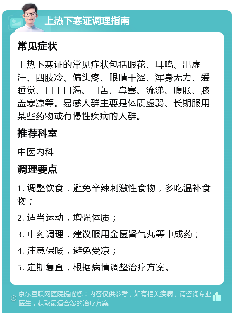 上热下寒证调理指南 常见症状 上热下寒证的常见症状包括眼花、耳鸣、出虚汗、四肢冷、偏头疼、眼睛干涩、浑身无力、爱睡觉、口干口渴、口苦、鼻塞、流涕、腹胀、膝盖寒凉等。易感人群主要是体质虚弱、长期服用某些药物或有慢性疾病的人群。 推荐科室 中医内科 调理要点 1. 调整饮食，避免辛辣刺激性食物，多吃温补食物； 2. 适当运动，增强体质； 3. 中药调理，建议服用金匮肾气丸等中成药； 4. 注意保暖，避免受凉； 5. 定期复查，根据病情调整治疗方案。