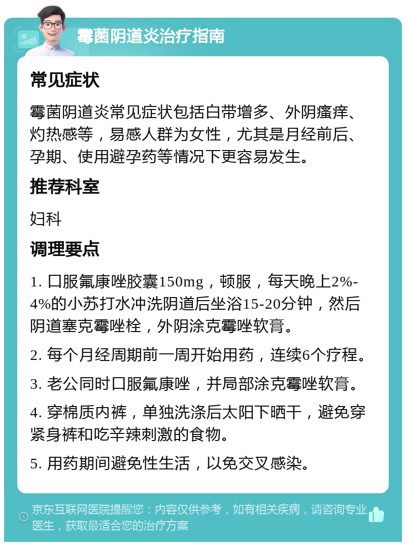 霉菌阴道炎治疗指南 常见症状 霉菌阴道炎常见症状包括白带增多、外阴瘙痒、灼热感等，易感人群为女性，尤其是月经前后、孕期、使用避孕药等情况下更容易发生。 推荐科室 妇科 调理要点 1. 口服氟康唑胶囊150mg，顿服，每天晚上2%-4%的小苏打水冲洗阴道后坐浴15-20分钟，然后阴道塞克霉唑栓，外阴涂克霉唑软膏。 2. 每个月经周期前一周开始用药，连续6个疗程。 3. 老公同时口服氟康唑，并局部涂克霉唑软膏。 4. 穿棉质内裤，单独洗涤后太阳下晒干，避免穿紧身裤和吃辛辣刺激的食物。 5. 用药期间避免性生活，以免交叉感染。