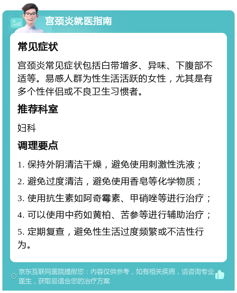 宫颈炎就医指南 常见症状 宫颈炎常见症状包括白带增多、异味、下腹部不适等。易感人群为性生活活跃的女性，尤其是有多个性伴侣或不良卫生习惯者。 推荐科室 妇科 调理要点 1. 保持外阴清洁干燥，避免使用刺激性洗液； 2. 避免过度清洁，避免使用香皂等化学物质； 3. 使用抗生素如阿奇霉素、甲硝唑等进行治疗； 4. 可以使用中药如黄柏、苦参等进行辅助治疗； 5. 定期复查，避免性生活过度频繁或不洁性行为。