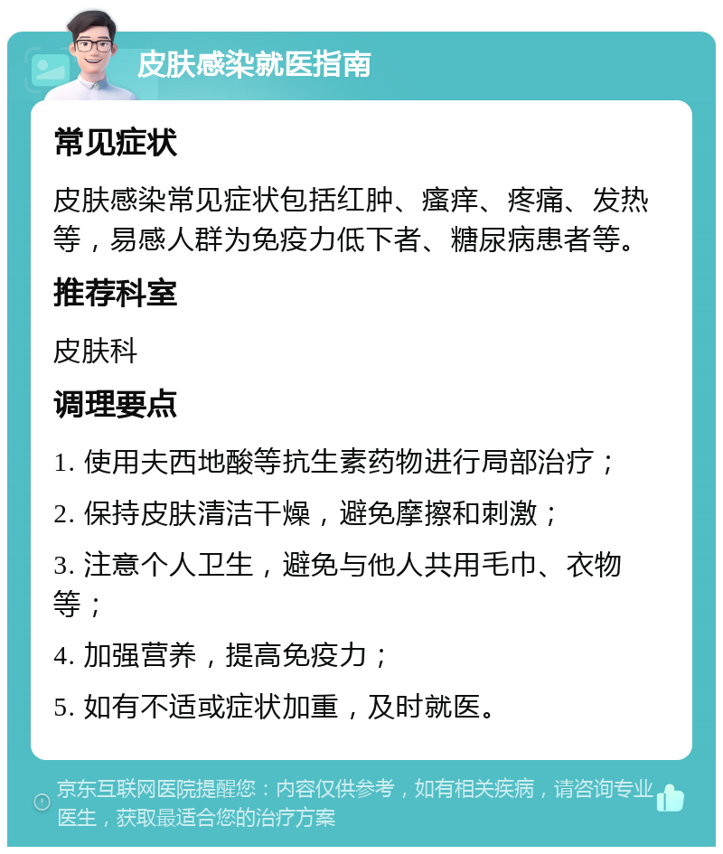 皮肤感染就医指南 常见症状 皮肤感染常见症状包括红肿、瘙痒、疼痛、发热等，易感人群为免疫力低下者、糖尿病患者等。 推荐科室 皮肤科 调理要点 1. 使用夫西地酸等抗生素药物进行局部治疗； 2. 保持皮肤清洁干燥，避免摩擦和刺激； 3. 注意个人卫生，避免与他人共用毛巾、衣物等； 4. 加强营养，提高免疫力； 5. 如有不适或症状加重，及时就医。