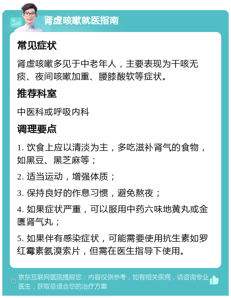 肾虚咳嗽就医指南 常见症状 肾虚咳嗽多见于中老年人，主要表现为干咳无痰、夜间咳嗽加重、腰膝酸软等症状。 推荐科室 中医科或呼吸内科 调理要点 1. 饮食上应以清淡为主，多吃滋补肾气的食物，如黑豆、黑芝麻等； 2. 适当运动，增强体质； 3. 保持良好的作息习惯，避免熬夜； 4. 如果症状严重，可以服用中药六味地黄丸或金匮肾气丸； 5. 如果伴有感染症状，可能需要使用抗生素如罗红霉素氨溴索片，但需在医生指导下使用。