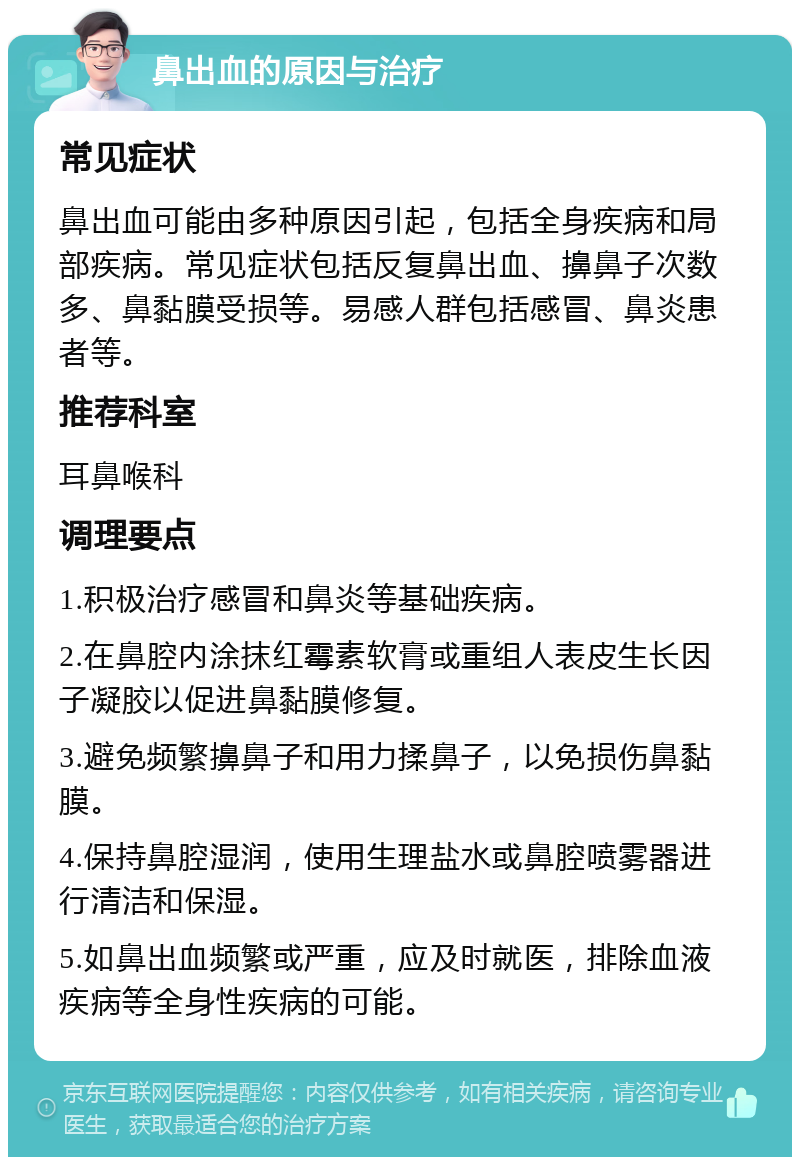 鼻出血的原因与治疗 常见症状 鼻出血可能由多种原因引起，包括全身疾病和局部疾病。常见症状包括反复鼻出血、擤鼻子次数多、鼻黏膜受损等。易感人群包括感冒、鼻炎患者等。 推荐科室 耳鼻喉科 调理要点 1.积极治疗感冒和鼻炎等基础疾病。 2.在鼻腔内涂抹红霉素软膏或重组人表皮生长因子凝胶以促进鼻黏膜修复。 3.避免频繁擤鼻子和用力揉鼻子，以免损伤鼻黏膜。 4.保持鼻腔湿润，使用生理盐水或鼻腔喷雾器进行清洁和保湿。 5.如鼻出血频繁或严重，应及时就医，排除血液疾病等全身性疾病的可能。