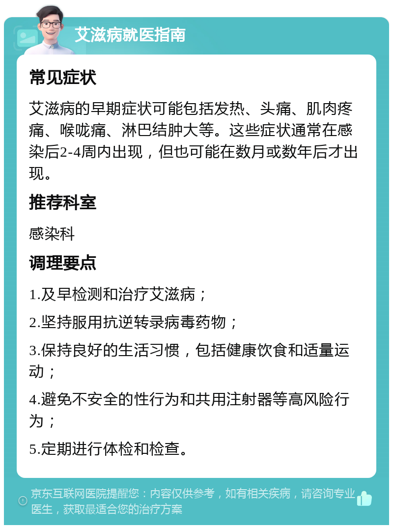 艾滋病就医指南 常见症状 艾滋病的早期症状可能包括发热、头痛、肌肉疼痛、喉咙痛、淋巴结肿大等。这些症状通常在感染后2-4周内出现，但也可能在数月或数年后才出现。 推荐科室 感染科 调理要点 1.及早检测和治疗艾滋病； 2.坚持服用抗逆转录病毒药物； 3.保持良好的生活习惯，包括健康饮食和适量运动； 4.避免不安全的性行为和共用注射器等高风险行为； 5.定期进行体检和检查。