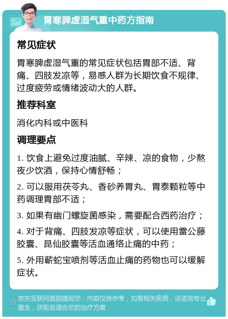 胃寒脾虚湿气重中药方指南 常见症状 胃寒脾虚湿气重的常见症状包括胃部不适、背痛、四肢发凉等，易感人群为长期饮食不规律、过度疲劳或情绪波动大的人群。 推荐科室 消化内科或中医科 调理要点 1. 饮食上避免过度油腻、辛辣、凉的食物，少熬夜少饮酒，保持心情舒畅； 2. 可以服用茯苓丸、香砂养胃丸、胃泰颗粒等中药调理胃部不适； 3. 如果有幽门螺旋菌感染，需要配合西药治疗； 4. 对于背痛、四肢发凉等症状，可以使用雷公藤胶囊、昆仙胶囊等活血通络止痛的中药； 5. 外用蕲蛇宝喷剂等活血止痛的药物也可以缓解症状。