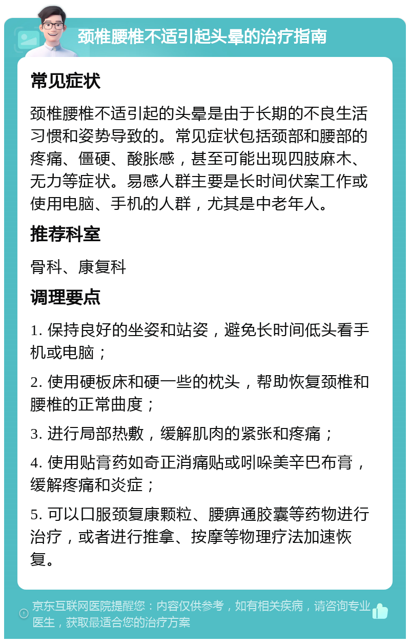 颈椎腰椎不适引起头晕的治疗指南 常见症状 颈椎腰椎不适引起的头晕是由于长期的不良生活习惯和姿势导致的。常见症状包括颈部和腰部的疼痛、僵硬、酸胀感，甚至可能出现四肢麻木、无力等症状。易感人群主要是长时间伏案工作或使用电脑、手机的人群，尤其是中老年人。 推荐科室 骨科、康复科 调理要点 1. 保持良好的坐姿和站姿，避免长时间低头看手机或电脑； 2. 使用硬板床和硬一些的枕头，帮助恢复颈椎和腰椎的正常曲度； 3. 进行局部热敷，缓解肌肉的紧张和疼痛； 4. 使用贴膏药如奇正消痛贴或吲哚美辛巴布膏，缓解疼痛和炎症； 5. 可以口服颈复康颗粒、腰痹通胶囊等药物进行治疗，或者进行推拿、按摩等物理疗法加速恢复。