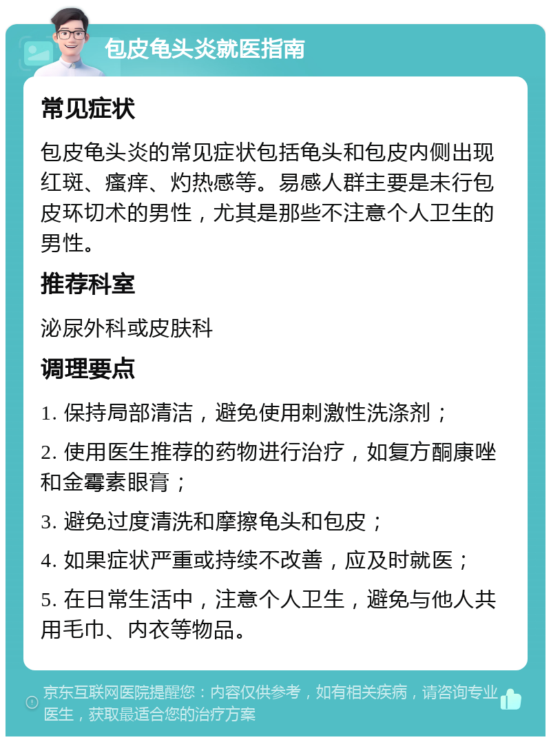 包皮龟头炎就医指南 常见症状 包皮龟头炎的常见症状包括龟头和包皮内侧出现红斑、瘙痒、灼热感等。易感人群主要是未行包皮环切术的男性，尤其是那些不注意个人卫生的男性。 推荐科室 泌尿外科或皮肤科 调理要点 1. 保持局部清洁，避免使用刺激性洗涤剂； 2. 使用医生推荐的药物进行治疗，如复方酮康唑和金霉素眼膏； 3. 避免过度清洗和摩擦龟头和包皮； 4. 如果症状严重或持续不改善，应及时就医； 5. 在日常生活中，注意个人卫生，避免与他人共用毛巾、内衣等物品。