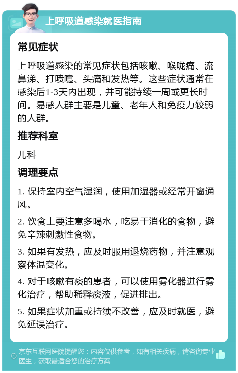 上呼吸道感染就医指南 常见症状 上呼吸道感染的常见症状包括咳嗽、喉咙痛、流鼻涕、打喷嚏、头痛和发热等。这些症状通常在感染后1-3天内出现，并可能持续一周或更长时间。易感人群主要是儿童、老年人和免疫力较弱的人群。 推荐科室 儿科 调理要点 1. 保持室内空气湿润，使用加湿器或经常开窗通风。 2. 饮食上要注意多喝水，吃易于消化的食物，避免辛辣刺激性食物。 3. 如果有发热，应及时服用退烧药物，并注意观察体温变化。 4. 对于咳嗽有痰的患者，可以使用雾化器进行雾化治疗，帮助稀释痰液，促进排出。 5. 如果症状加重或持续不改善，应及时就医，避免延误治疗。