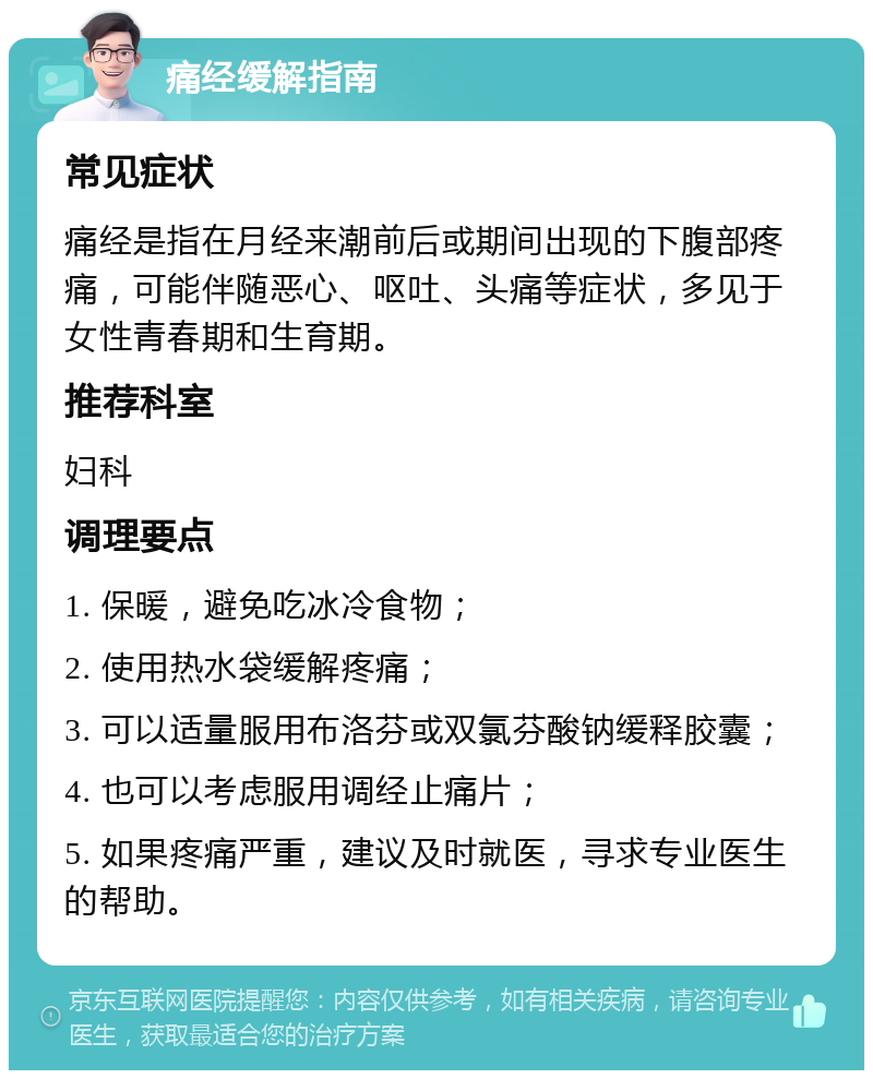 痛经缓解指南 常见症状 痛经是指在月经来潮前后或期间出现的下腹部疼痛，可能伴随恶心、呕吐、头痛等症状，多见于女性青春期和生育期。 推荐科室 妇科 调理要点 1. 保暖，避免吃冰冷食物； 2. 使用热水袋缓解疼痛； 3. 可以适量服用布洛芬或双氯芬酸钠缓释胶囊； 4. 也可以考虑服用调经止痛片； 5. 如果疼痛严重，建议及时就医，寻求专业医生的帮助。