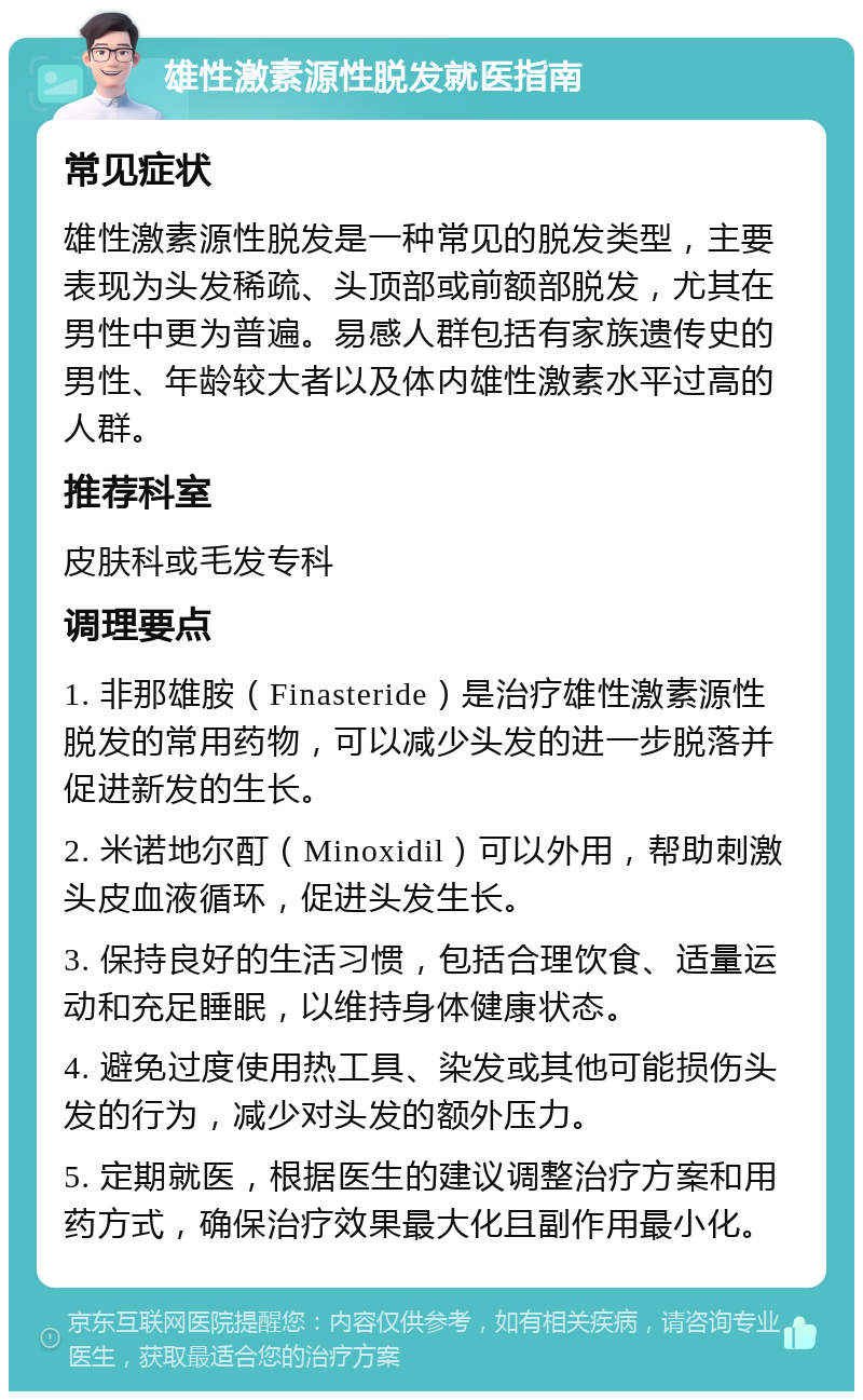 雄性激素源性脱发就医指南 常见症状 雄性激素源性脱发是一种常见的脱发类型，主要表现为头发稀疏、头顶部或前额部脱发，尤其在男性中更为普遍。易感人群包括有家族遗传史的男性、年龄较大者以及体内雄性激素水平过高的人群。 推荐科室 皮肤科或毛发专科 调理要点 1. 非那雄胺（Finasteride）是治疗雄性激素源性脱发的常用药物，可以减少头发的进一步脱落并促进新发的生长。 2. 米诺地尔酊（Minoxidil）可以外用，帮助刺激头皮血液循环，促进头发生长。 3. 保持良好的生活习惯，包括合理饮食、适量运动和充足睡眠，以维持身体健康状态。 4. 避免过度使用热工具、染发或其他可能损伤头发的行为，减少对头发的额外压力。 5. 定期就医，根据医生的建议调整治疗方案和用药方式，确保治疗效果最大化且副作用最小化。