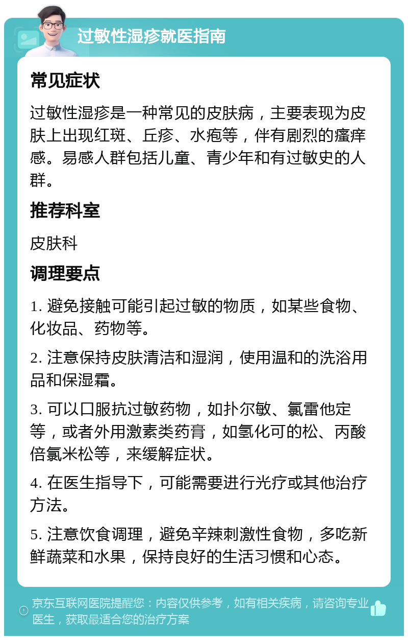 过敏性湿疹就医指南 常见症状 过敏性湿疹是一种常见的皮肤病，主要表现为皮肤上出现红斑、丘疹、水疱等，伴有剧烈的瘙痒感。易感人群包括儿童、青少年和有过敏史的人群。 推荐科室 皮肤科 调理要点 1. 避免接触可能引起过敏的物质，如某些食物、化妆品、药物等。 2. 注意保持皮肤清洁和湿润，使用温和的洗浴用品和保湿霜。 3. 可以口服抗过敏药物，如扑尔敏、氯雷他定等，或者外用激素类药膏，如氢化可的松、丙酸倍氯米松等，来缓解症状。 4. 在医生指导下，可能需要进行光疗或其他治疗方法。 5. 注意饮食调理，避免辛辣刺激性食物，多吃新鲜蔬菜和水果，保持良好的生活习惯和心态。