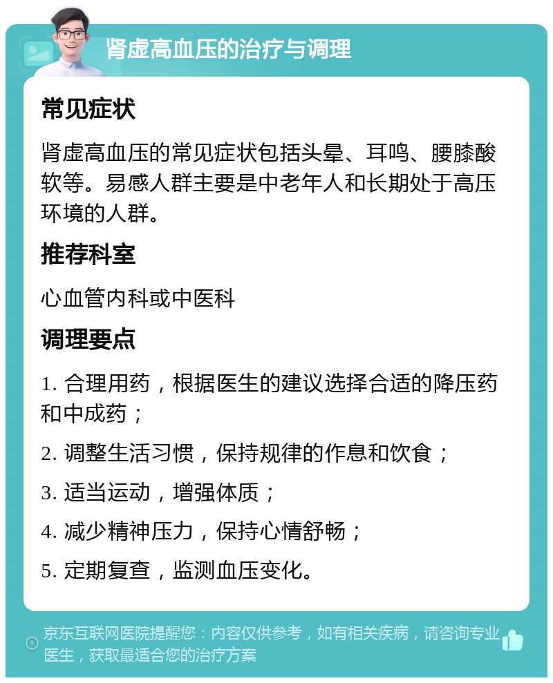 肾虚高血压的治疗与调理 常见症状 肾虚高血压的常见症状包括头晕、耳鸣、腰膝酸软等。易感人群主要是中老年人和长期处于高压环境的人群。 推荐科室 心血管内科或中医科 调理要点 1. 合理用药，根据医生的建议选择合适的降压药和中成药； 2. 调整生活习惯，保持规律的作息和饮食； 3. 适当运动，增强体质； 4. 减少精神压力，保持心情舒畅； 5. 定期复查，监测血压变化。