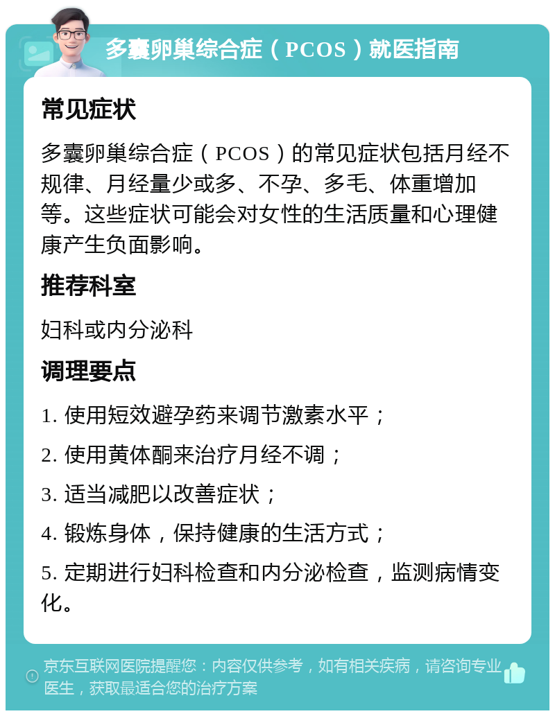 多囊卵巢综合症（PCOS）就医指南 常见症状 多囊卵巢综合症（PCOS）的常见症状包括月经不规律、月经量少或多、不孕、多毛、体重增加等。这些症状可能会对女性的生活质量和心理健康产生负面影响。 推荐科室 妇科或内分泌科 调理要点 1. 使用短效避孕药来调节激素水平； 2. 使用黄体酮来治疗月经不调； 3. 适当减肥以改善症状； 4. 锻炼身体，保持健康的生活方式； 5. 定期进行妇科检查和内分泌检查，监测病情变化。