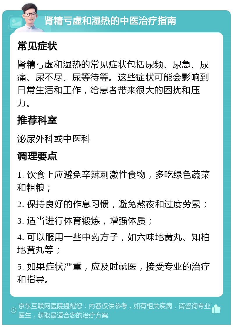 肾精亏虚和湿热的中医治疗指南 常见症状 肾精亏虚和湿热的常见症状包括尿频、尿急、尿痛、尿不尽、尿等待等。这些症状可能会影响到日常生活和工作，给患者带来很大的困扰和压力。 推荐科室 泌尿外科或中医科 调理要点 1. 饮食上应避免辛辣刺激性食物，多吃绿色蔬菜和粗粮； 2. 保持良好的作息习惯，避免熬夜和过度劳累； 3. 适当进行体育锻炼，增强体质； 4. 可以服用一些中药方子，如六味地黄丸、知柏地黄丸等； 5. 如果症状严重，应及时就医，接受专业的治疗和指导。