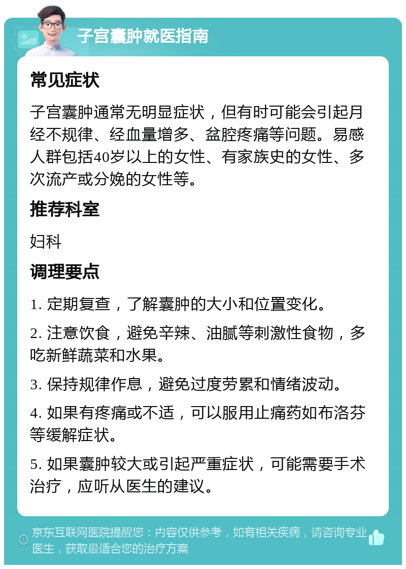 子宫囊肿就医指南 常见症状 子宫囊肿通常无明显症状，但有时可能会引起月经不规律、经血量增多、盆腔疼痛等问题。易感人群包括40岁以上的女性、有家族史的女性、多次流产或分娩的女性等。 推荐科室 妇科 调理要点 1. 定期复查，了解囊肿的大小和位置变化。 2. 注意饮食，避免辛辣、油腻等刺激性食物，多吃新鲜蔬菜和水果。 3. 保持规律作息，避免过度劳累和情绪波动。 4. 如果有疼痛或不适，可以服用止痛药如布洛芬等缓解症状。 5. 如果囊肿较大或引起严重症状，可能需要手术治疗，应听从医生的建议。