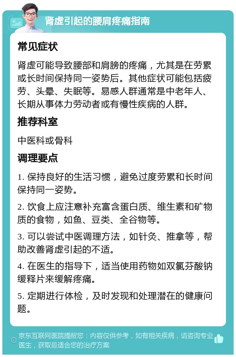 肾虚引起的腰肩疼痛指南 常见症状 肾虚可能导致腰部和肩膀的疼痛，尤其是在劳累或长时间保持同一姿势后。其他症状可能包括疲劳、头晕、失眠等。易感人群通常是中老年人、长期从事体力劳动者或有慢性疾病的人群。 推荐科室 中医科或骨科 调理要点 1. 保持良好的生活习惯，避免过度劳累和长时间保持同一姿势。 2. 饮食上应注意补充富含蛋白质、维生素和矿物质的食物，如鱼、豆类、全谷物等。 3. 可以尝试中医调理方法，如针灸、推拿等，帮助改善肾虚引起的不适。 4. 在医生的指导下，适当使用药物如双氯芬酸钠缓释片来缓解疼痛。 5. 定期进行体检，及时发现和处理潜在的健康问题。