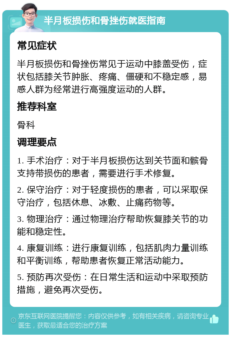 半月板损伤和骨挫伤就医指南 常见症状 半月板损伤和骨挫伤常见于运动中膝盖受伤，症状包括膝关节肿胀、疼痛、僵硬和不稳定感，易感人群为经常进行高强度运动的人群。 推荐科室 骨科 调理要点 1. 手术治疗：对于半月板损伤达到关节面和髌骨支持带损伤的患者，需要进行手术修复。 2. 保守治疗：对于轻度损伤的患者，可以采取保守治疗，包括休息、冰敷、止痛药物等。 3. 物理治疗：通过物理治疗帮助恢复膝关节的功能和稳定性。 4. 康复训练：进行康复训练，包括肌肉力量训练和平衡训练，帮助患者恢复正常活动能力。 5. 预防再次受伤：在日常生活和运动中采取预防措施，避免再次受伤。