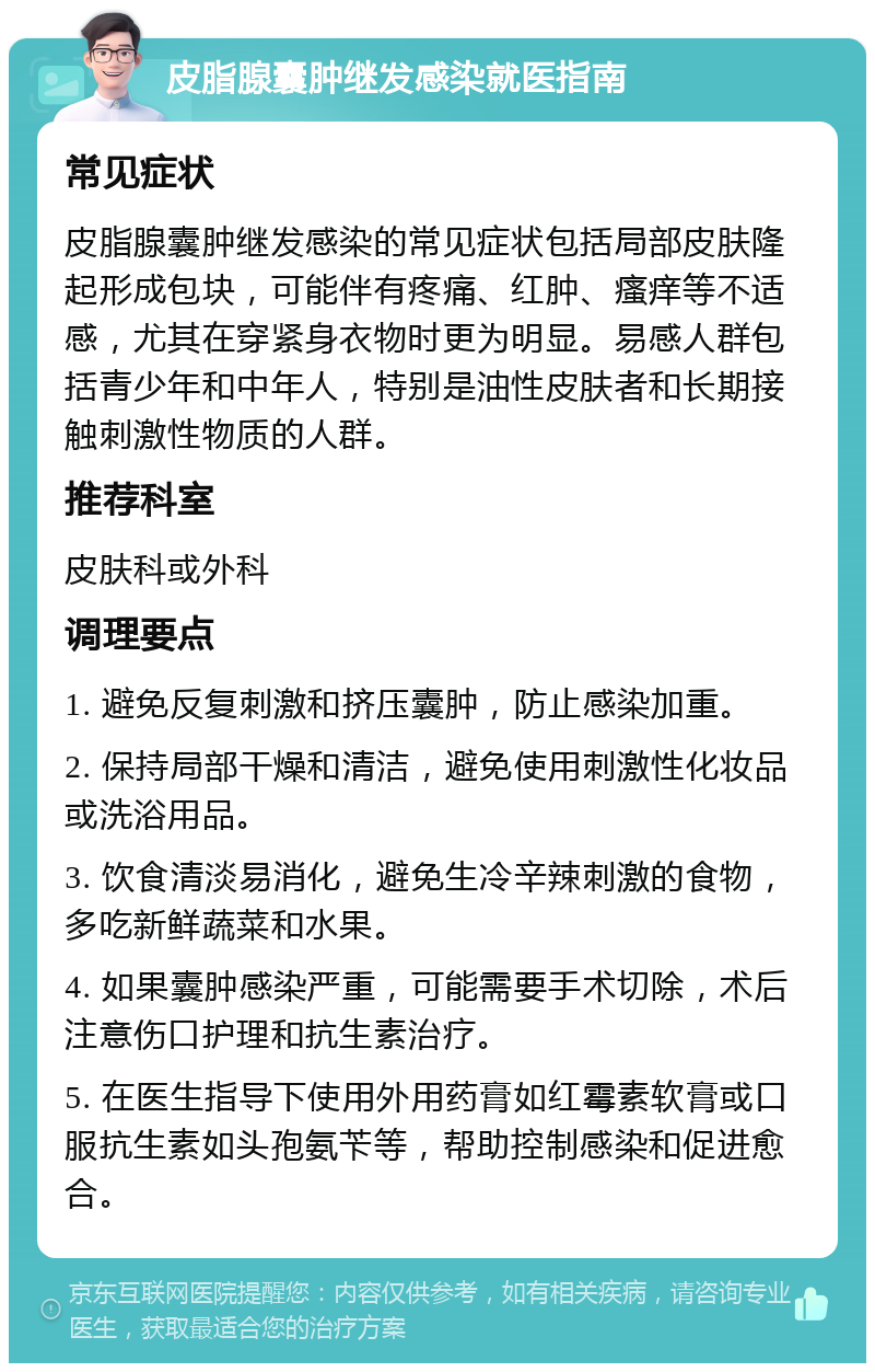 皮脂腺囊肿继发感染就医指南 常见症状 皮脂腺囊肿继发感染的常见症状包括局部皮肤隆起形成包块，可能伴有疼痛、红肿、瘙痒等不适感，尤其在穿紧身衣物时更为明显。易感人群包括青少年和中年人，特别是油性皮肤者和长期接触刺激性物质的人群。 推荐科室 皮肤科或外科 调理要点 1. 避免反复刺激和挤压囊肿，防止感染加重。 2. 保持局部干燥和清洁，避免使用刺激性化妆品或洗浴用品。 3. 饮食清淡易消化，避免生冷辛辣刺激的食物，多吃新鲜蔬菜和水果。 4. 如果囊肿感染严重，可能需要手术切除，术后注意伤口护理和抗生素治疗。 5. 在医生指导下使用外用药膏如红霉素软膏或口服抗生素如头孢氨苄等，帮助控制感染和促进愈合。