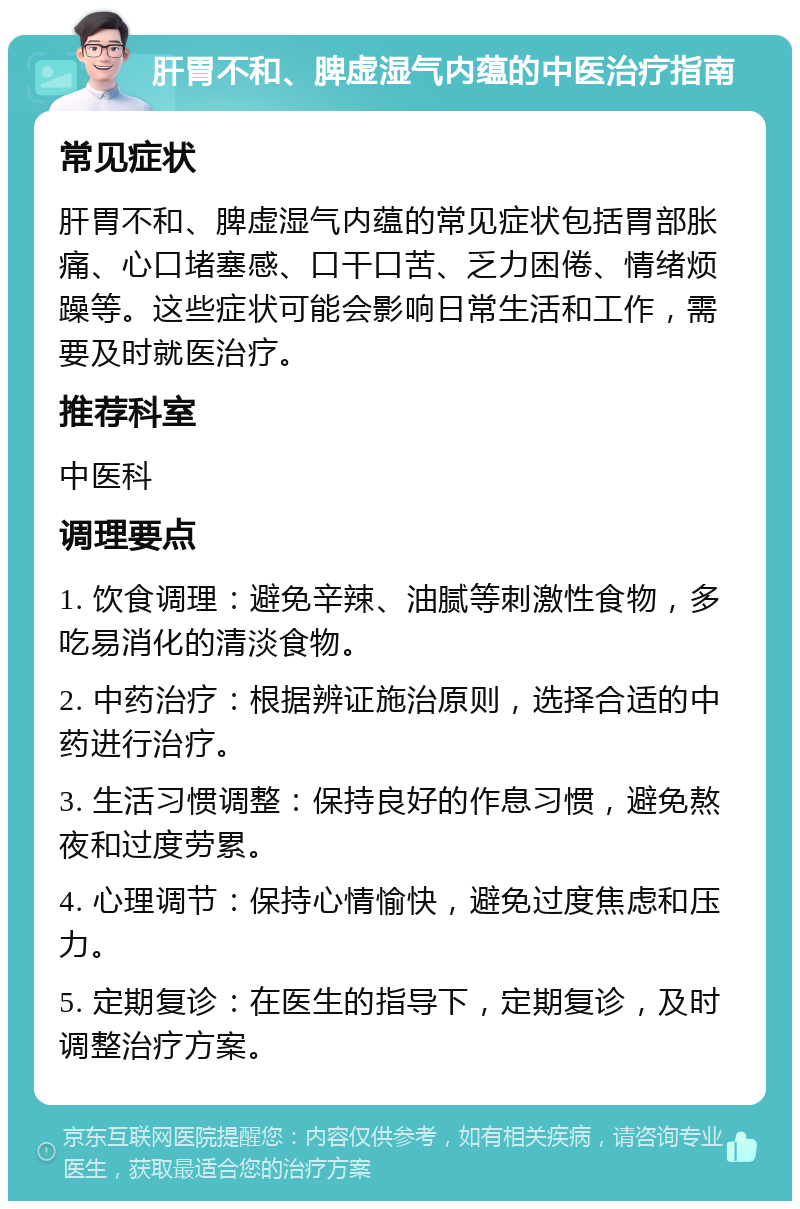 肝胃不和、脾虚湿气内蕴的中医治疗指南 常见症状 肝胃不和、脾虚湿气内蕴的常见症状包括胃部胀痛、心口堵塞感、口干口苦、乏力困倦、情绪烦躁等。这些症状可能会影响日常生活和工作，需要及时就医治疗。 推荐科室 中医科 调理要点 1. 饮食调理：避免辛辣、油腻等刺激性食物，多吃易消化的清淡食物。 2. 中药治疗：根据辨证施治原则，选择合适的中药进行治疗。 3. 生活习惯调整：保持良好的作息习惯，避免熬夜和过度劳累。 4. 心理调节：保持心情愉快，避免过度焦虑和压力。 5. 定期复诊：在医生的指导下，定期复诊，及时调整治疗方案。