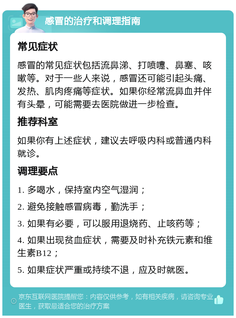 感冒的治疗和调理指南 常见症状 感冒的常见症状包括流鼻涕、打喷嚏、鼻塞、咳嗽等。对于一些人来说，感冒还可能引起头痛、发热、肌肉疼痛等症状。如果你经常流鼻血并伴有头晕，可能需要去医院做进一步检查。 推荐科室 如果你有上述症状，建议去呼吸内科或普通内科就诊。 调理要点 1. 多喝水，保持室内空气湿润； 2. 避免接触感冒病毒，勤洗手； 3. 如果有必要，可以服用退烧药、止咳药等； 4. 如果出现贫血症状，需要及时补充铁元素和维生素B12； 5. 如果症状严重或持续不退，应及时就医。