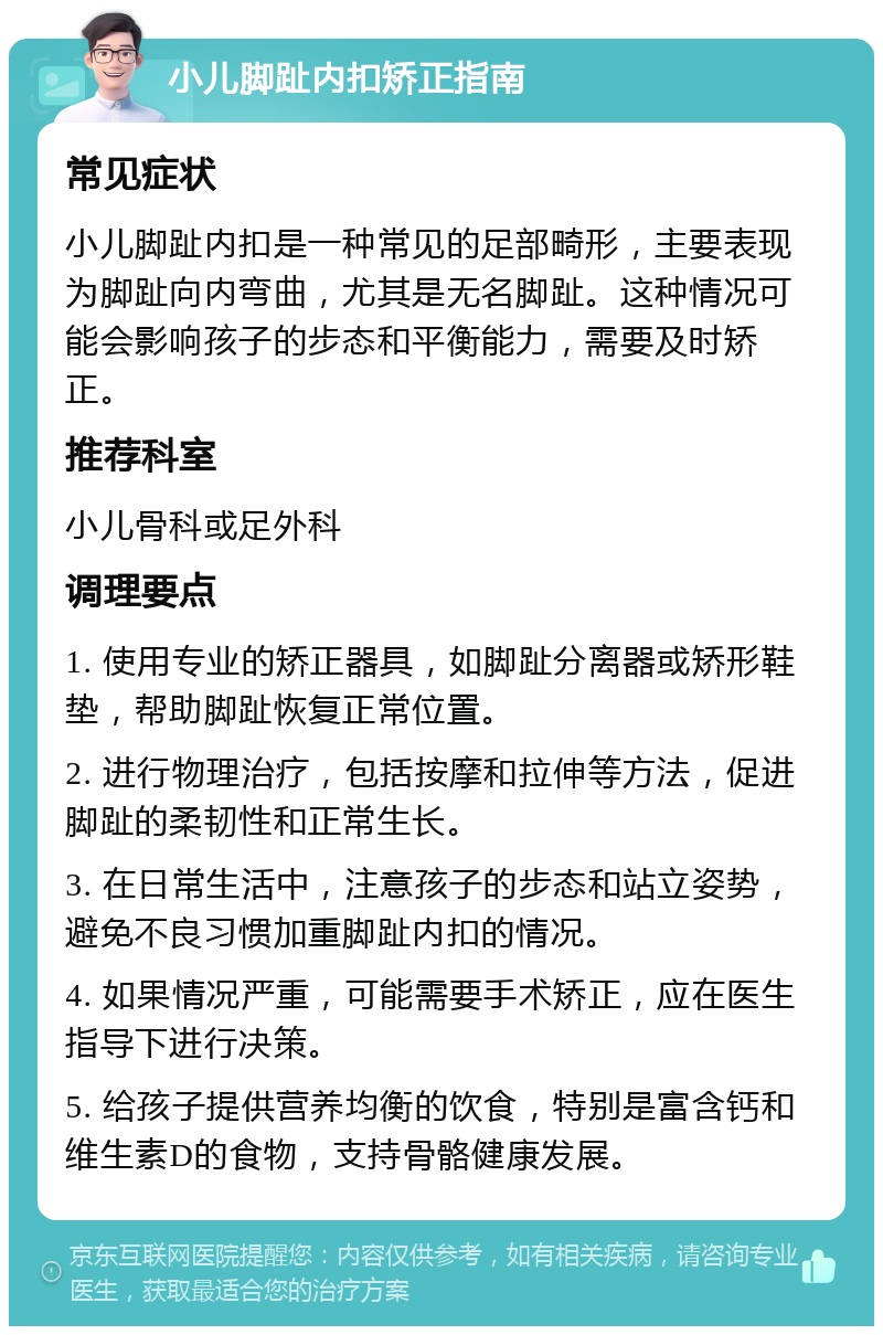 小儿脚趾内扣矫正指南 常见症状 小儿脚趾内扣是一种常见的足部畸形，主要表现为脚趾向内弯曲，尤其是无名脚趾。这种情况可能会影响孩子的步态和平衡能力，需要及时矫正。 推荐科室 小儿骨科或足外科 调理要点 1. 使用专业的矫正器具，如脚趾分离器或矫形鞋垫，帮助脚趾恢复正常位置。 2. 进行物理治疗，包括按摩和拉伸等方法，促进脚趾的柔韧性和正常生长。 3. 在日常生活中，注意孩子的步态和站立姿势，避免不良习惯加重脚趾内扣的情况。 4. 如果情况严重，可能需要手术矫正，应在医生指导下进行决策。 5. 给孩子提供营养均衡的饮食，特别是富含钙和维生素D的食物，支持骨骼健康发展。