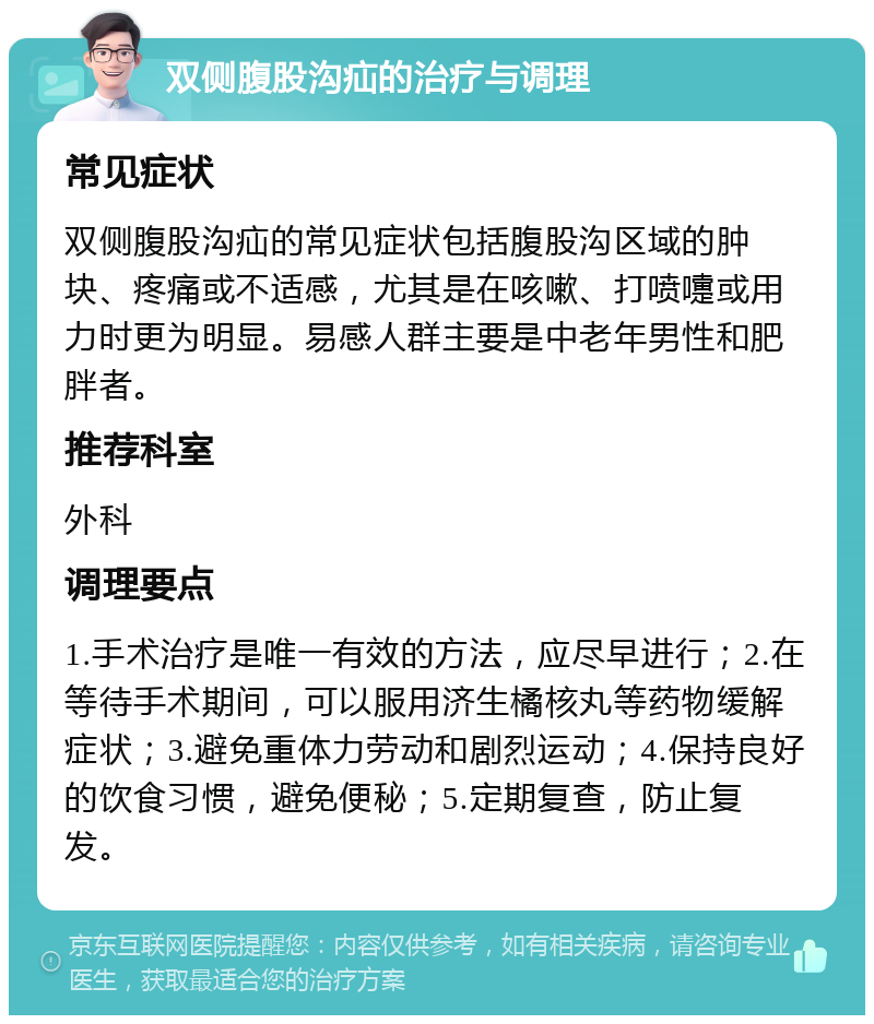 双侧腹股沟疝的治疗与调理 常见症状 双侧腹股沟疝的常见症状包括腹股沟区域的肿块、疼痛或不适感，尤其是在咳嗽、打喷嚏或用力时更为明显。易感人群主要是中老年男性和肥胖者。 推荐科室 外科 调理要点 1.手术治疗是唯一有效的方法，应尽早进行；2.在等待手术期间，可以服用济生橘核丸等药物缓解症状；3.避免重体力劳动和剧烈运动；4.保持良好的饮食习惯，避免便秘；5.定期复查，防止复发。