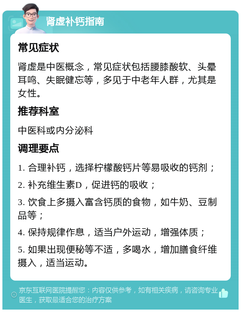 肾虚补钙指南 常见症状 肾虚是中医概念，常见症状包括腰膝酸软、头晕耳鸣、失眠健忘等，多见于中老年人群，尤其是女性。 推荐科室 中医科或内分泌科 调理要点 1. 合理补钙，选择柠檬酸钙片等易吸收的钙剂； 2. 补充维生素D，促进钙的吸收； 3. 饮食上多摄入富含钙质的食物，如牛奶、豆制品等； 4. 保持规律作息，适当户外运动，增强体质； 5. 如果出现便秘等不适，多喝水，增加膳食纤维摄入，适当运动。