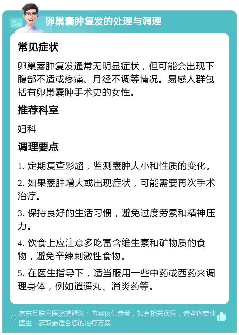 卵巢囊肿复发的处理与调理 常见症状 卵巢囊肿复发通常无明显症状，但可能会出现下腹部不适或疼痛、月经不调等情况。易感人群包括有卵巢囊肿手术史的女性。 推荐科室 妇科 调理要点 1. 定期复查彩超，监测囊肿大小和性质的变化。 2. 如果囊肿增大或出现症状，可能需要再次手术治疗。 3. 保持良好的生活习惯，避免过度劳累和精神压力。 4. 饮食上应注意多吃富含维生素和矿物质的食物，避免辛辣刺激性食物。 5. 在医生指导下，适当服用一些中药或西药来调理身体，例如逍遥丸、消炎药等。