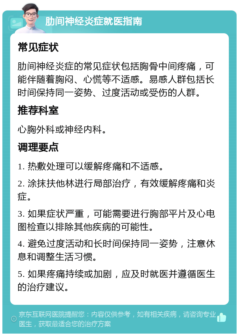 肋间神经炎症就医指南 常见症状 肋间神经炎症的常见症状包括胸骨中间疼痛，可能伴随着胸闷、心慌等不适感。易感人群包括长时间保持同一姿势、过度活动或受伤的人群。 推荐科室 心胸外科或神经内科。 调理要点 1. 热敷处理可以缓解疼痛和不适感。 2. 涂抹扶他林进行局部治疗，有效缓解疼痛和炎症。 3. 如果症状严重，可能需要进行胸部平片及心电图检查以排除其他疾病的可能性。 4. 避免过度活动和长时间保持同一姿势，注意休息和调整生活习惯。 5. 如果疼痛持续或加剧，应及时就医并遵循医生的治疗建议。