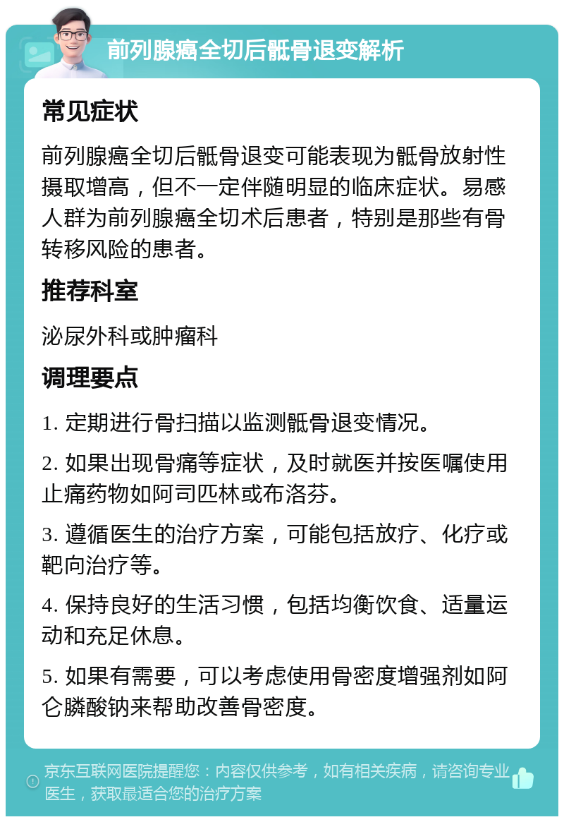 前列腺癌全切后骶骨退变解析 常见症状 前列腺癌全切后骶骨退变可能表现为骶骨放射性摄取增高，但不一定伴随明显的临床症状。易感人群为前列腺癌全切术后患者，特别是那些有骨转移风险的患者。 推荐科室 泌尿外科或肿瘤科 调理要点 1. 定期进行骨扫描以监测骶骨退变情况。 2. 如果出现骨痛等症状，及时就医并按医嘱使用止痛药物如阿司匹林或布洛芬。 3. 遵循医生的治疗方案，可能包括放疗、化疗或靶向治疗等。 4. 保持良好的生活习惯，包括均衡饮食、适量运动和充足休息。 5. 如果有需要，可以考虑使用骨密度增强剂如阿仑膦酸钠来帮助改善骨密度。