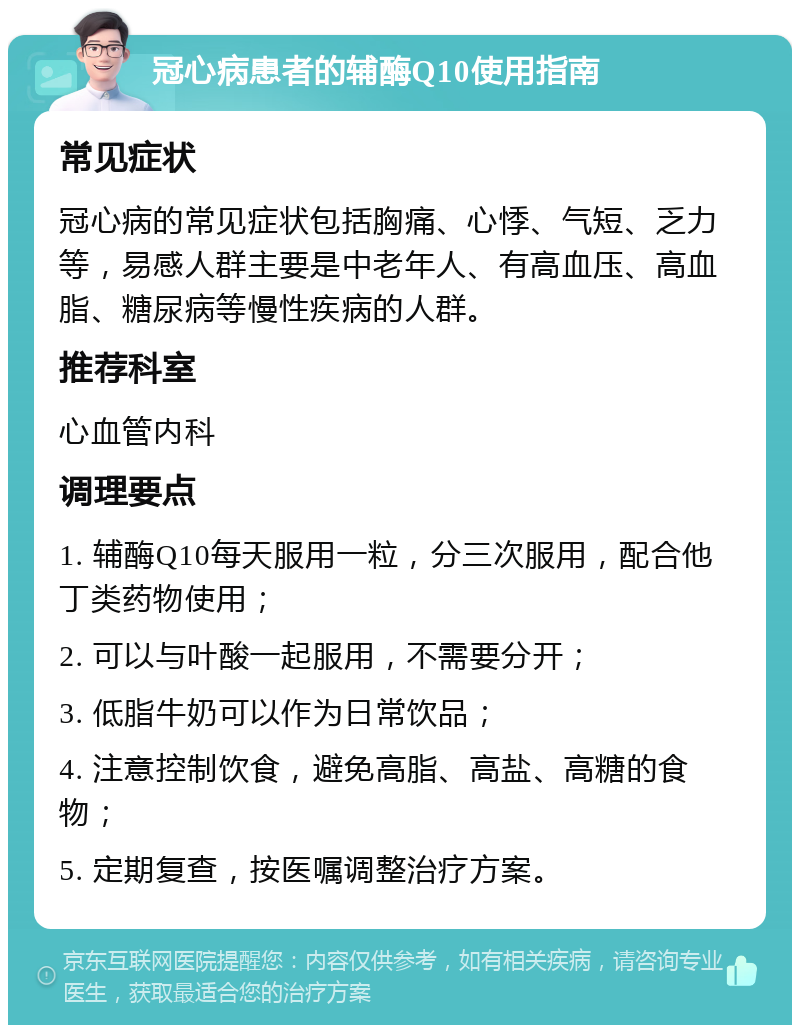 冠心病患者的辅酶Q10使用指南 常见症状 冠心病的常见症状包括胸痛、心悸、气短、乏力等，易感人群主要是中老年人、有高血压、高血脂、糖尿病等慢性疾病的人群。 推荐科室 心血管内科 调理要点 1. 辅酶Q10每天服用一粒，分三次服用，配合他丁类药物使用； 2. 可以与叶酸一起服用，不需要分开； 3. 低脂牛奶可以作为日常饮品； 4. 注意控制饮食，避免高脂、高盐、高糖的食物； 5. 定期复查，按医嘱调整治疗方案。