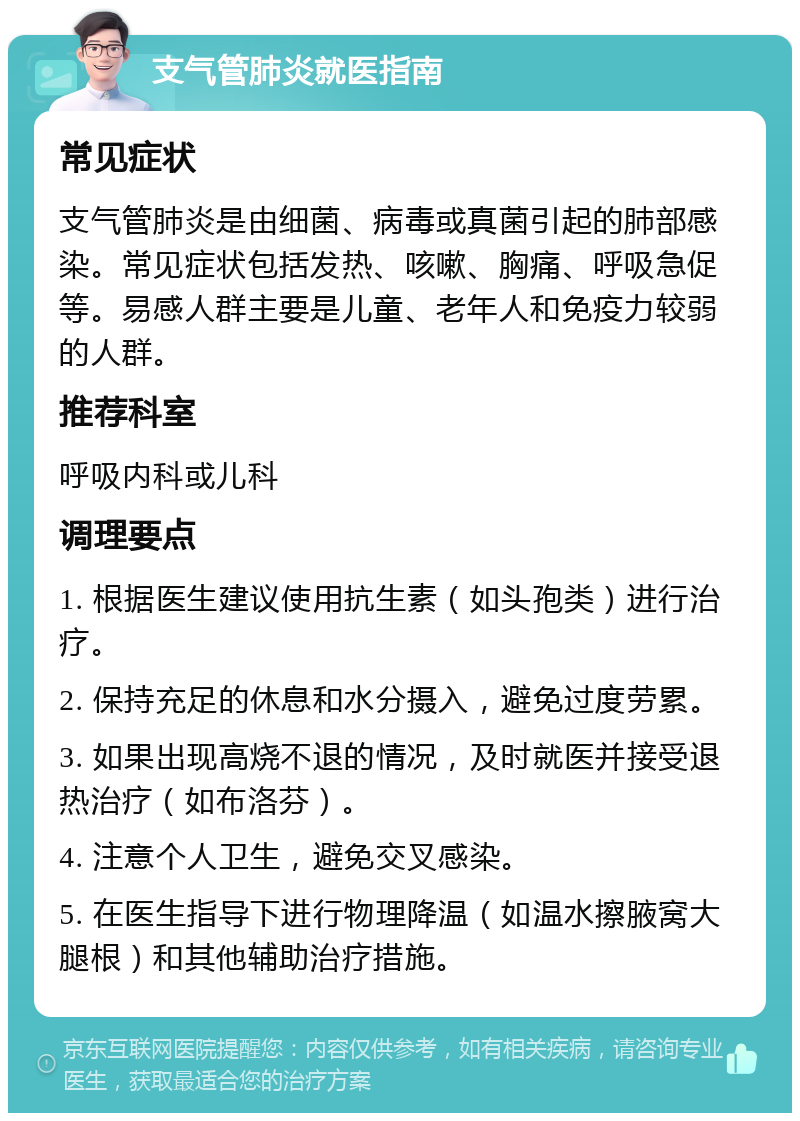 支气管肺炎就医指南 常见症状 支气管肺炎是由细菌、病毒或真菌引起的肺部感染。常见症状包括发热、咳嗽、胸痛、呼吸急促等。易感人群主要是儿童、老年人和免疫力较弱的人群。 推荐科室 呼吸内科或儿科 调理要点 1. 根据医生建议使用抗生素（如头孢类）进行治疗。 2. 保持充足的休息和水分摄入，避免过度劳累。 3. 如果出现高烧不退的情况，及时就医并接受退热治疗（如布洛芬）。 4. 注意个人卫生，避免交叉感染。 5. 在医生指导下进行物理降温（如温水擦腋窝大腿根）和其他辅助治疗措施。