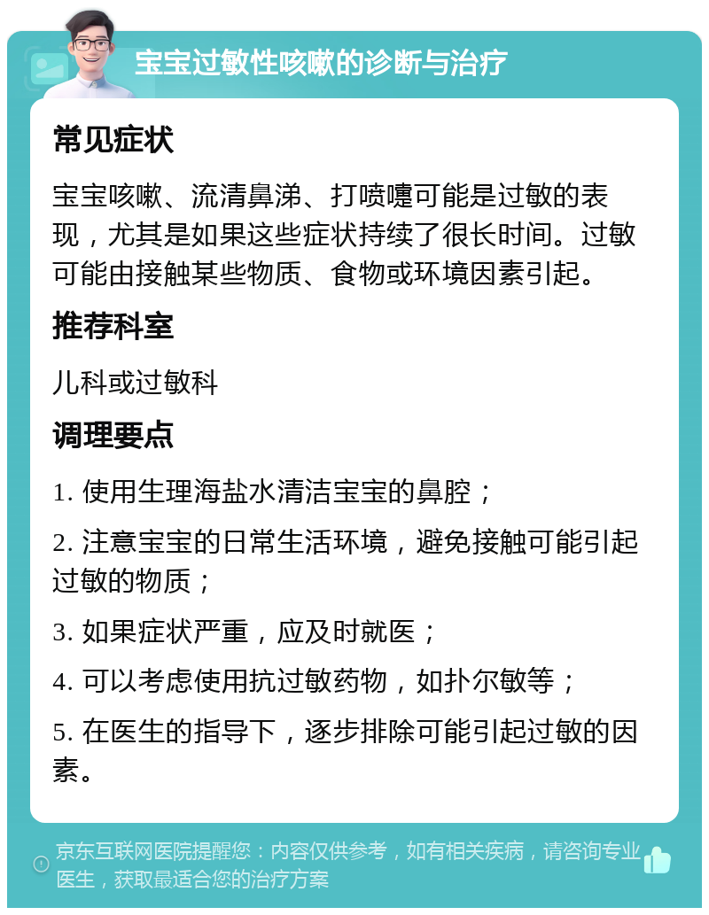 宝宝过敏性咳嗽的诊断与治疗 常见症状 宝宝咳嗽、流清鼻涕、打喷嚏可能是过敏的表现，尤其是如果这些症状持续了很长时间。过敏可能由接触某些物质、食物或环境因素引起。 推荐科室 儿科或过敏科 调理要点 1. 使用生理海盐水清洁宝宝的鼻腔； 2. 注意宝宝的日常生活环境，避免接触可能引起过敏的物质； 3. 如果症状严重，应及时就医； 4. 可以考虑使用抗过敏药物，如扑尔敏等； 5. 在医生的指导下，逐步排除可能引起过敏的因素。