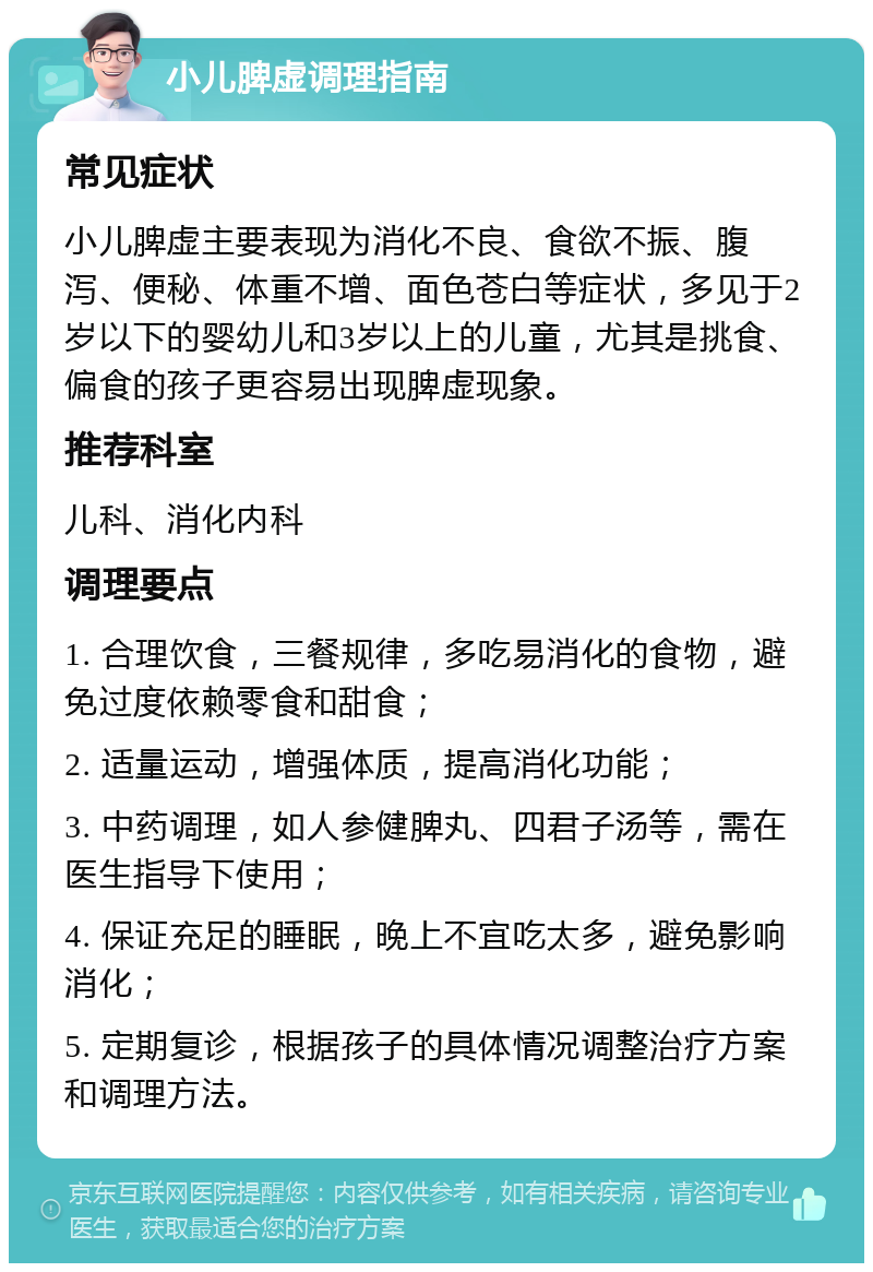 小儿脾虚调理指南 常见症状 小儿脾虚主要表现为消化不良、食欲不振、腹泻、便秘、体重不增、面色苍白等症状，多见于2岁以下的婴幼儿和3岁以上的儿童，尤其是挑食、偏食的孩子更容易出现脾虚现象。 推荐科室 儿科、消化内科 调理要点 1. 合理饮食，三餐规律，多吃易消化的食物，避免过度依赖零食和甜食； 2. 适量运动，增强体质，提高消化功能； 3. 中药调理，如人参健脾丸、四君子汤等，需在医生指导下使用； 4. 保证充足的睡眠，晚上不宜吃太多，避免影响消化； 5. 定期复诊，根据孩子的具体情况调整治疗方案和调理方法。