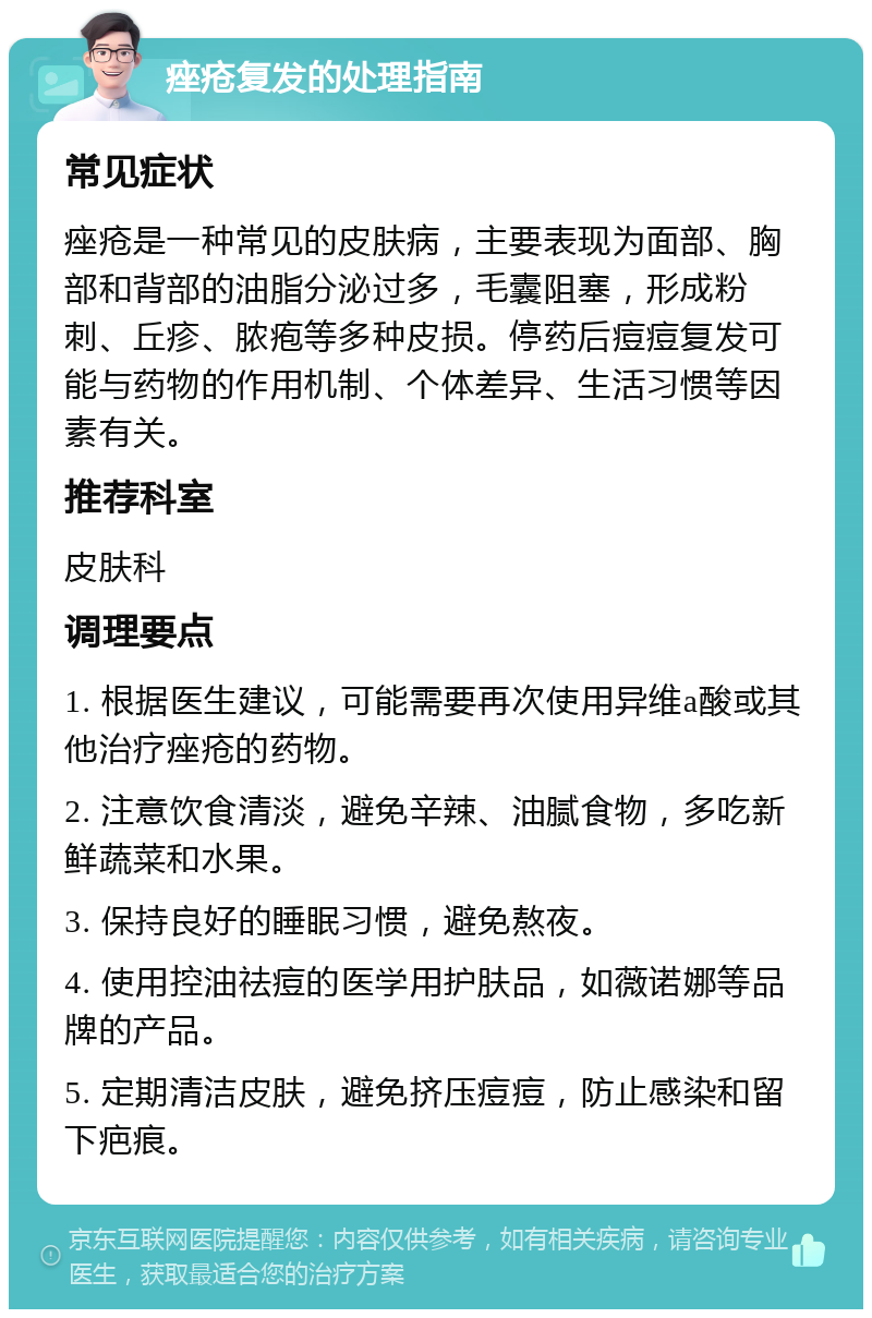 痤疮复发的处理指南 常见症状 痤疮是一种常见的皮肤病，主要表现为面部、胸部和背部的油脂分泌过多，毛囊阻塞，形成粉刺、丘疹、脓疱等多种皮损。停药后痘痘复发可能与药物的作用机制、个体差异、生活习惯等因素有关。 推荐科室 皮肤科 调理要点 1. 根据医生建议，可能需要再次使用异维a酸或其他治疗痤疮的药物。 2. 注意饮食清淡，避免辛辣、油腻食物，多吃新鲜蔬菜和水果。 3. 保持良好的睡眠习惯，避免熬夜。 4. 使用控油祛痘的医学用护肤品，如薇诺娜等品牌的产品。 5. 定期清洁皮肤，避免挤压痘痘，防止感染和留下疤痕。