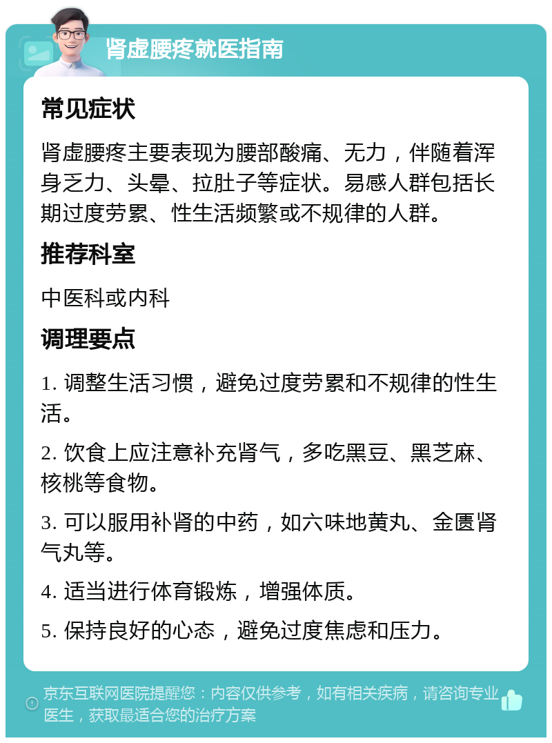 肾虚腰疼就医指南 常见症状 肾虚腰疼主要表现为腰部酸痛、无力，伴随着浑身乏力、头晕、拉肚子等症状。易感人群包括长期过度劳累、性生活频繁或不规律的人群。 推荐科室 中医科或内科 调理要点 1. 调整生活习惯，避免过度劳累和不规律的性生活。 2. 饮食上应注意补充肾气，多吃黑豆、黑芝麻、核桃等食物。 3. 可以服用补肾的中药，如六味地黄丸、金匮肾气丸等。 4. 适当进行体育锻炼，增强体质。 5. 保持良好的心态，避免过度焦虑和压力。