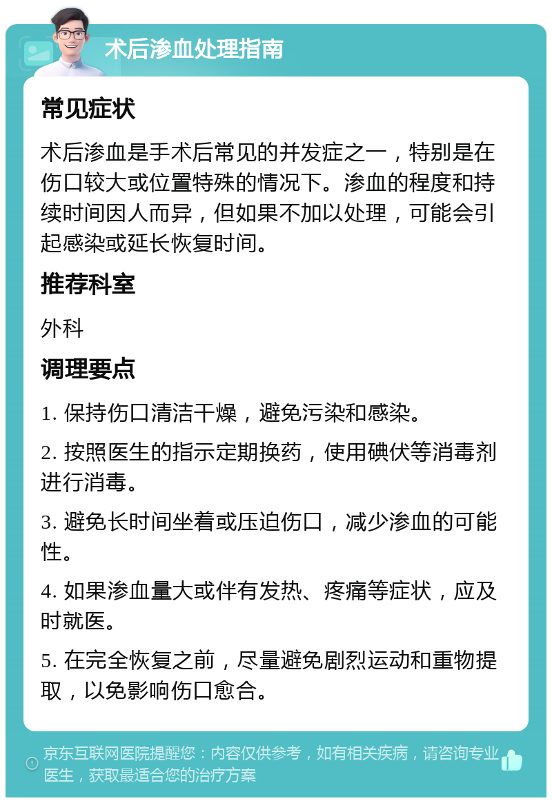 术后渗血处理指南 常见症状 术后渗血是手术后常见的并发症之一，特别是在伤口较大或位置特殊的情况下。渗血的程度和持续时间因人而异，但如果不加以处理，可能会引起感染或延长恢复时间。 推荐科室 外科 调理要点 1. 保持伤口清洁干燥，避免污染和感染。 2. 按照医生的指示定期换药，使用碘伏等消毒剂进行消毒。 3. 避免长时间坐着或压迫伤口，减少渗血的可能性。 4. 如果渗血量大或伴有发热、疼痛等症状，应及时就医。 5. 在完全恢复之前，尽量避免剧烈运动和重物提取，以免影响伤口愈合。