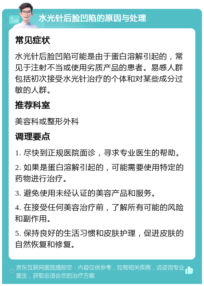 水光针后脸凹陷的原因与处理 常见症状 水光针后脸凹陷可能是由于蛋白溶解引起的，常见于注射不当或使用劣质产品的患者。易感人群包括初次接受水光针治疗的个体和对某些成分过敏的人群。 推荐科室 美容科或整形外科 调理要点 1. 尽快到正规医院面诊，寻求专业医生的帮助。 2. 如果是蛋白溶解引起的，可能需要使用特定的药物进行治疗。 3. 避免使用未经认证的美容产品和服务。 4. 在接受任何美容治疗前，了解所有可能的风险和副作用。 5. 保持良好的生活习惯和皮肤护理，促进皮肤的自然恢复和修复。