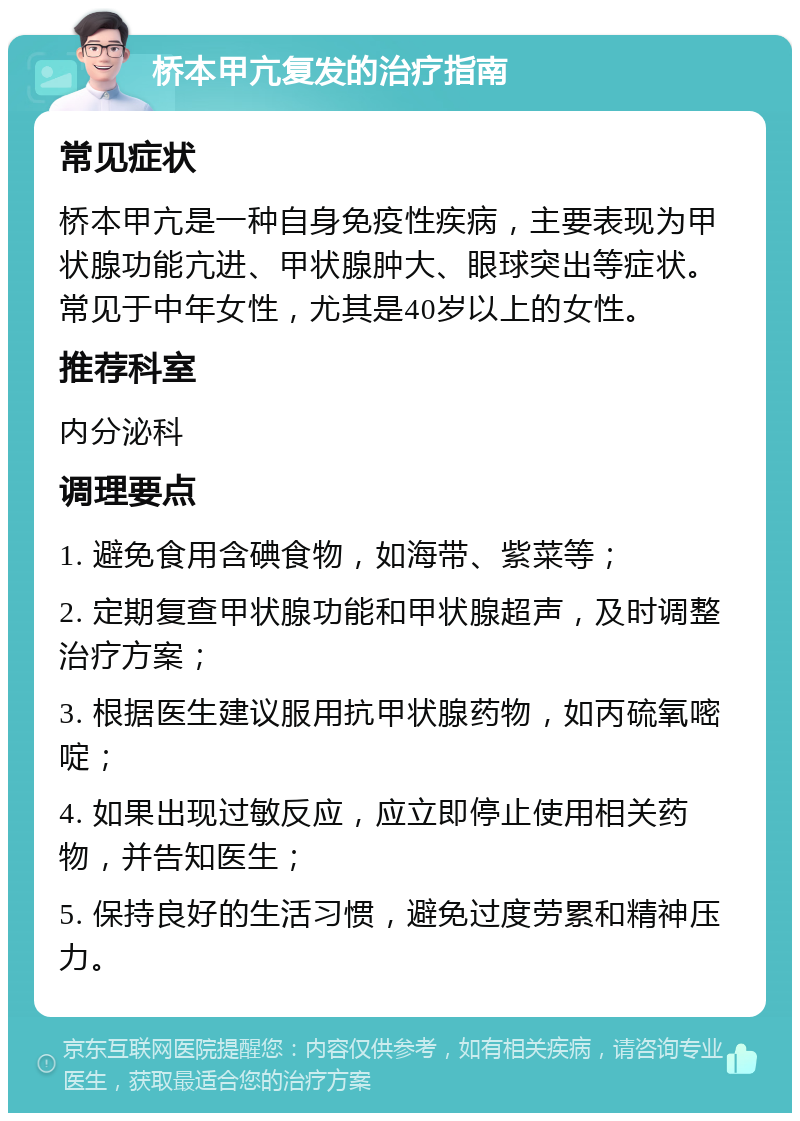 桥本甲亢复发的治疗指南 常见症状 桥本甲亢是一种自身免疫性疾病，主要表现为甲状腺功能亢进、甲状腺肿大、眼球突出等症状。常见于中年女性，尤其是40岁以上的女性。 推荐科室 内分泌科 调理要点 1. 避免食用含碘食物，如海带、紫菜等； 2. 定期复查甲状腺功能和甲状腺超声，及时调整治疗方案； 3. 根据医生建议服用抗甲状腺药物，如丙硫氧嘧啶； 4. 如果出现过敏反应，应立即停止使用相关药物，并告知医生； 5. 保持良好的生活习惯，避免过度劳累和精神压力。