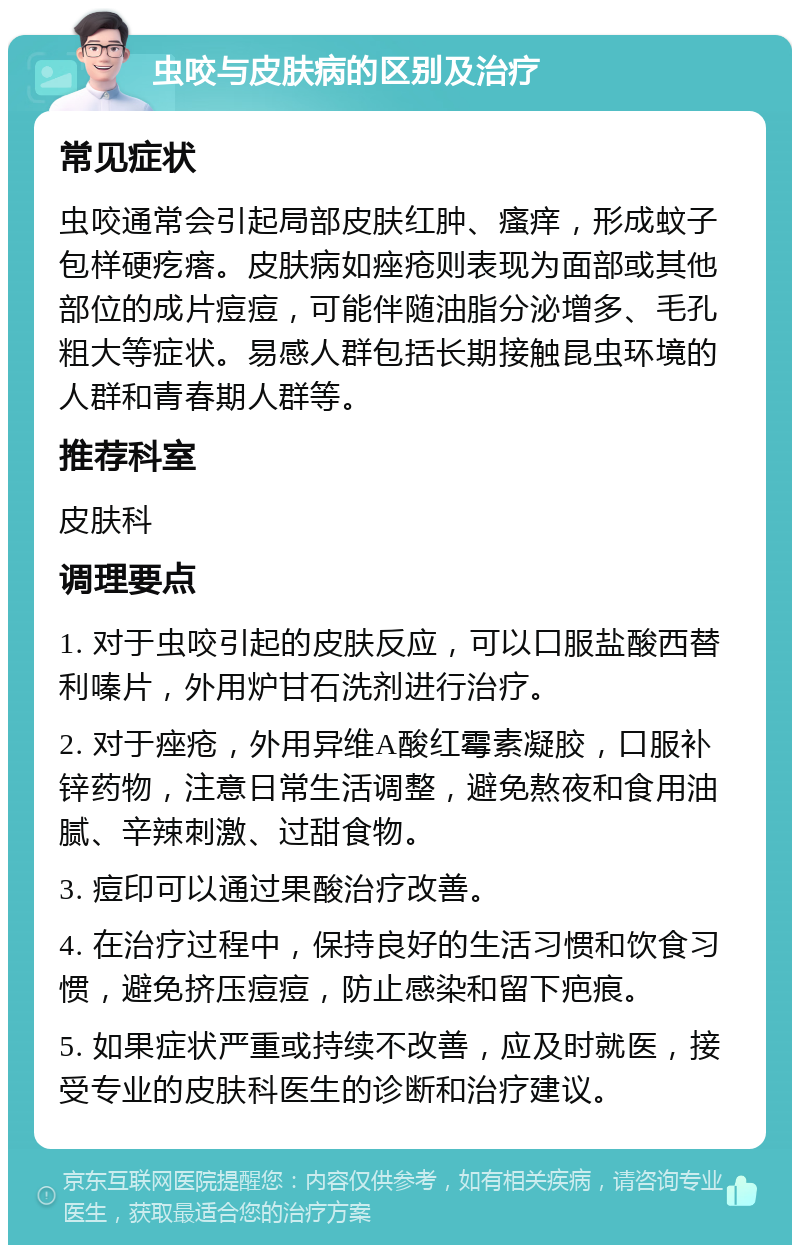 虫咬与皮肤病的区别及治疗 常见症状 虫咬通常会引起局部皮肤红肿、瘙痒，形成蚊子包样硬疙瘩。皮肤病如痤疮则表现为面部或其他部位的成片痘痘，可能伴随油脂分泌增多、毛孔粗大等症状。易感人群包括长期接触昆虫环境的人群和青春期人群等。 推荐科室 皮肤科 调理要点 1. 对于虫咬引起的皮肤反应，可以口服盐酸西替利嗪片，外用炉甘石洗剂进行治疗。 2. 对于痤疮，外用异维A酸红霉素凝胶，口服补锌药物，注意日常生活调整，避免熬夜和食用油腻、辛辣刺激、过甜食物。 3. 痘印可以通过果酸治疗改善。 4. 在治疗过程中，保持良好的生活习惯和饮食习惯，避免挤压痘痘，防止感染和留下疤痕。 5. 如果症状严重或持续不改善，应及时就医，接受专业的皮肤科医生的诊断和治疗建议。