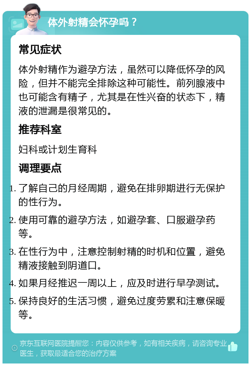 体外射精会怀孕吗？ 常见症状 体外射精作为避孕方法，虽然可以降低怀孕的风险，但并不能完全排除这种可能性。前列腺液中也可能含有精子，尤其是在性兴奋的状态下，精液的泄漏是很常见的。 推荐科室 妇科或计划生育科 调理要点 了解自己的月经周期，避免在排卵期进行无保护的性行为。 使用可靠的避孕方法，如避孕套、口服避孕药等。 在性行为中，注意控制射精的时机和位置，避免精液接触到阴道口。 如果月经推迟一周以上，应及时进行早孕测试。 保持良好的生活习惯，避免过度劳累和注意保暖等。