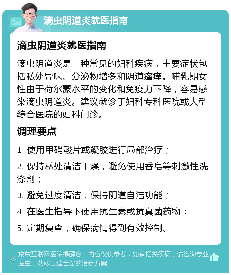 滴虫阴道炎就医指南 滴虫阴道炎就医指南 滴虫阴道炎是一种常见的妇科疾病，主要症状包括私处异味、分泌物增多和阴道瘙痒。哺乳期女性由于荷尔蒙水平的变化和免疫力下降，容易感染滴虫阴道炎。建议就诊于妇科专科医院或大型综合医院的妇科门诊。 调理要点 1. 使用甲硝酸片或凝胶进行局部治疗； 2. 保持私处清洁干燥，避免使用香皂等刺激性洗涤剂； 3. 避免过度清洁，保持阴道自洁功能； 4. 在医生指导下使用抗生素或抗真菌药物； 5. 定期复查，确保病情得到有效控制。