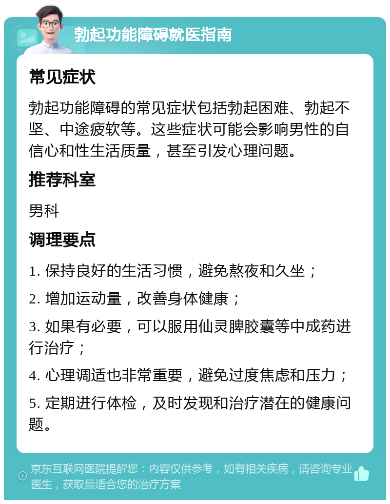 勃起功能障碍就医指南 常见症状 勃起功能障碍的常见症状包括勃起困难、勃起不坚、中途疲软等。这些症状可能会影响男性的自信心和性生活质量，甚至引发心理问题。 推荐科室 男科 调理要点 1. 保持良好的生活习惯，避免熬夜和久坐； 2. 增加运动量，改善身体健康； 3. 如果有必要，可以服用仙灵脾胶囊等中成药进行治疗； 4. 心理调适也非常重要，避免过度焦虑和压力； 5. 定期进行体检，及时发现和治疗潜在的健康问题。