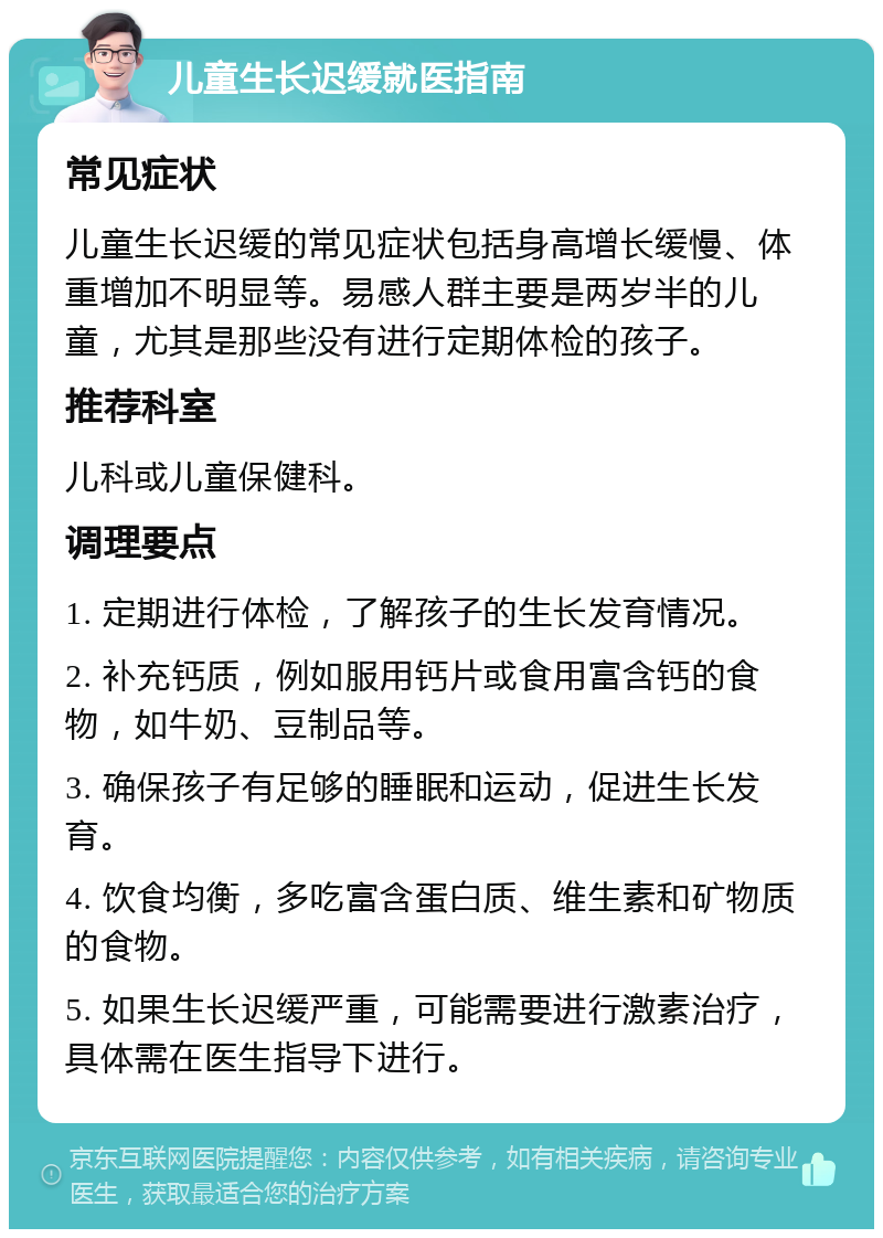 儿童生长迟缓就医指南 常见症状 儿童生长迟缓的常见症状包括身高增长缓慢、体重增加不明显等。易感人群主要是两岁半的儿童，尤其是那些没有进行定期体检的孩子。 推荐科室 儿科或儿童保健科。 调理要点 1. 定期进行体检，了解孩子的生长发育情况。 2. 补充钙质，例如服用钙片或食用富含钙的食物，如牛奶、豆制品等。 3. 确保孩子有足够的睡眠和运动，促进生长发育。 4. 饮食均衡，多吃富含蛋白质、维生素和矿物质的食物。 5. 如果生长迟缓严重，可能需要进行激素治疗，具体需在医生指导下进行。