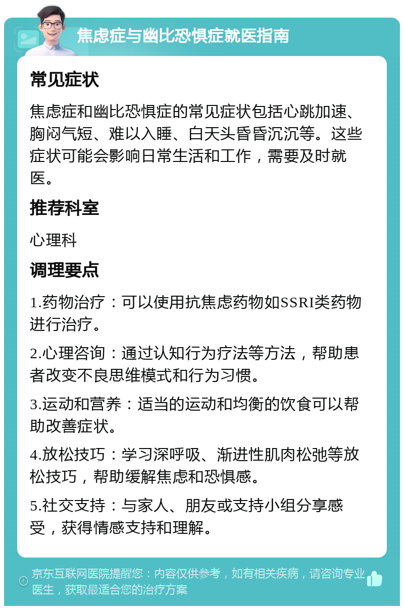 焦虑症与幽比恐惧症就医指南 常见症状 焦虑症和幽比恐惧症的常见症状包括心跳加速、胸闷气短、难以入睡、白天头昏昏沉沉等。这些症状可能会影响日常生活和工作，需要及时就医。 推荐科室 心理科 调理要点 1.药物治疗：可以使用抗焦虑药物如SSRI类药物进行治疗。 2.心理咨询：通过认知行为疗法等方法，帮助患者改变不良思维模式和行为习惯。 3.运动和营养：适当的运动和均衡的饮食可以帮助改善症状。 4.放松技巧：学习深呼吸、渐进性肌肉松弛等放松技巧，帮助缓解焦虑和恐惧感。 5.社交支持：与家人、朋友或支持小组分享感受，获得情感支持和理解。