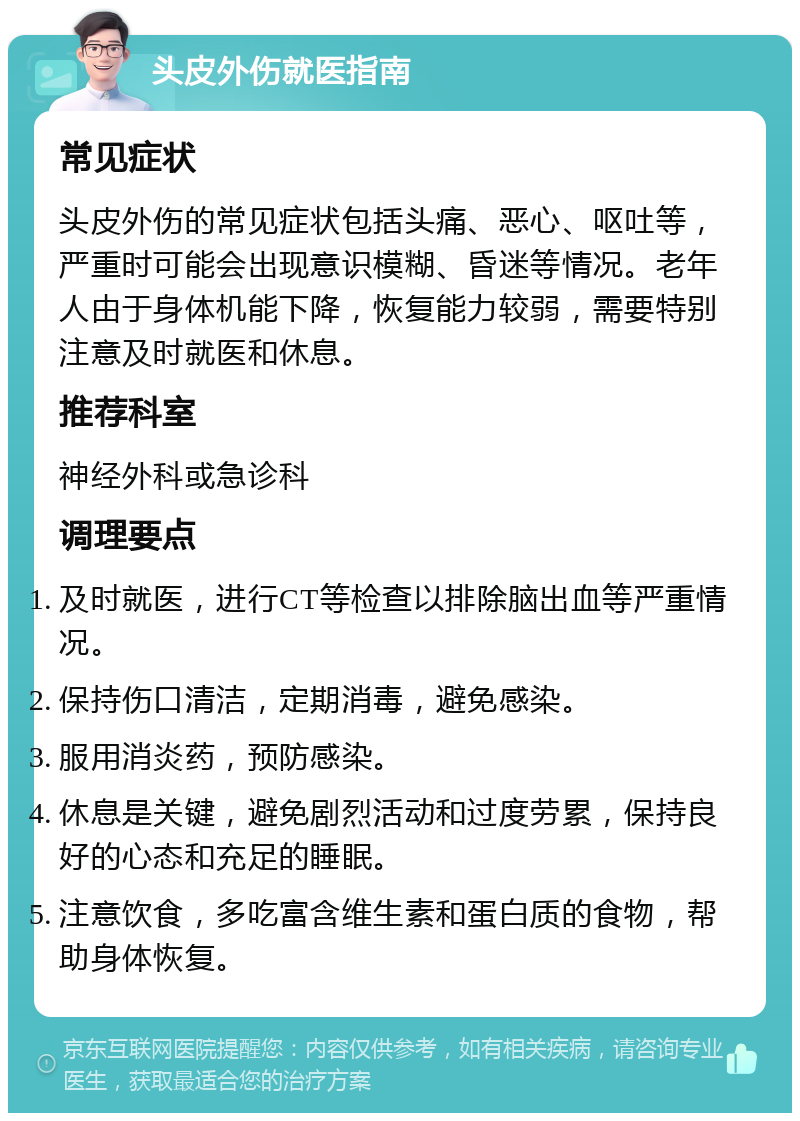 头皮外伤就医指南 常见症状 头皮外伤的常见症状包括头痛、恶心、呕吐等，严重时可能会出现意识模糊、昏迷等情况。老年人由于身体机能下降，恢复能力较弱，需要特别注意及时就医和休息。 推荐科室 神经外科或急诊科 调理要点 及时就医，进行CT等检查以排除脑出血等严重情况。 保持伤口清洁，定期消毒，避免感染。 服用消炎药，预防感染。 休息是关键，避免剧烈活动和过度劳累，保持良好的心态和充足的睡眠。 注意饮食，多吃富含维生素和蛋白质的食物，帮助身体恢复。