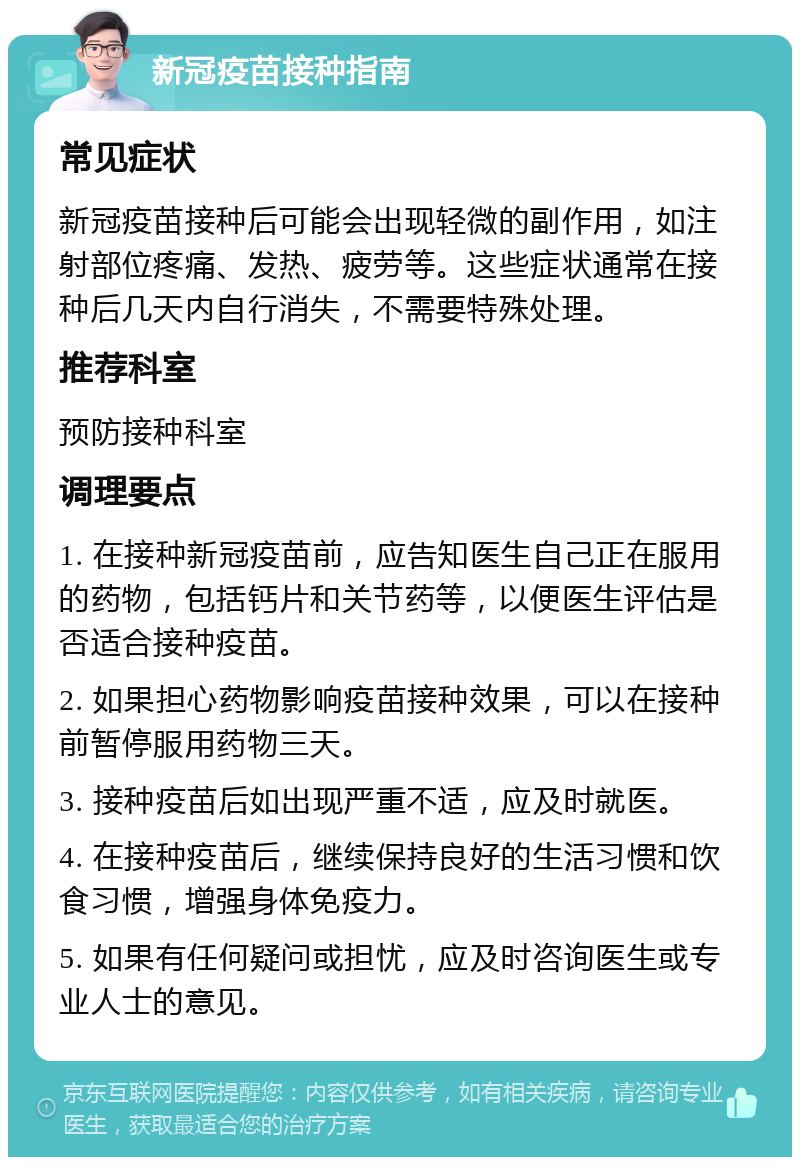 新冠疫苗接种指南 常见症状 新冠疫苗接种后可能会出现轻微的副作用，如注射部位疼痛、发热、疲劳等。这些症状通常在接种后几天内自行消失，不需要特殊处理。 推荐科室 预防接种科室 调理要点 1. 在接种新冠疫苗前，应告知医生自己正在服用的药物，包括钙片和关节药等，以便医生评估是否适合接种疫苗。 2. 如果担心药物影响疫苗接种效果，可以在接种前暂停服用药物三天。 3. 接种疫苗后如出现严重不适，应及时就医。 4. 在接种疫苗后，继续保持良好的生活习惯和饮食习惯，增强身体免疫力。 5. 如果有任何疑问或担忧，应及时咨询医生或专业人士的意见。