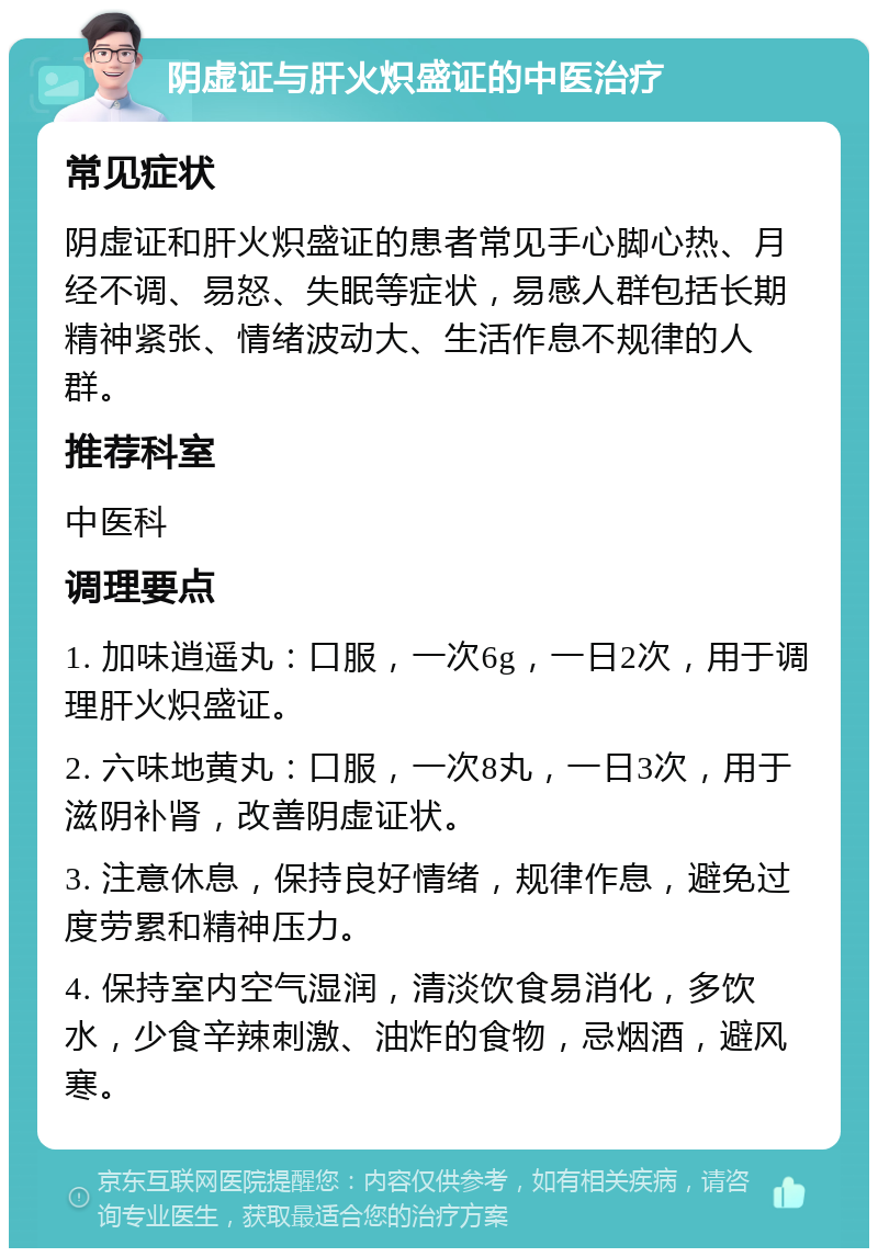 阴虚证与肝火炽盛证的中医治疗 常见症状 阴虚证和肝火炽盛证的患者常见手心脚心热、月经不调、易怒、失眠等症状，易感人群包括长期精神紧张、情绪波动大、生活作息不规律的人群。 推荐科室 中医科 调理要点 1. 加味逍遥丸：口服，一次6g，一日2次，用于调理肝火炽盛证。 2. 六味地黄丸：口服，一次8丸，一日3次，用于滋阴补肾，改善阴虚证状。 3. 注意休息，保持良好情绪，规律作息，避免过度劳累和精神压力。 4. 保持室内空气湿润，清淡饮食易消化，多饮水，少食辛辣刺激、油炸的食物，忌烟酒，避风寒。