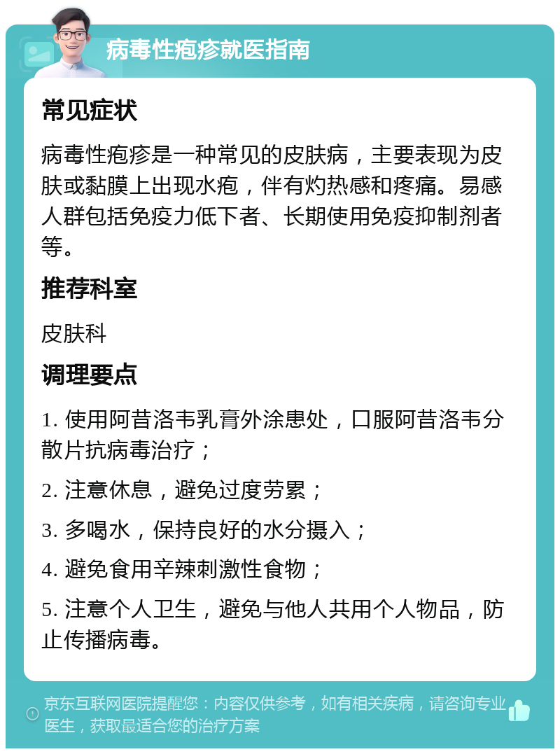 病毒性疱疹就医指南 常见症状 病毒性疱疹是一种常见的皮肤病，主要表现为皮肤或黏膜上出现水疱，伴有灼热感和疼痛。易感人群包括免疫力低下者、长期使用免疫抑制剂者等。 推荐科室 皮肤科 调理要点 1. 使用阿昔洛韦乳膏外涂患处，口服阿昔洛韦分散片抗病毒治疗； 2. 注意休息，避免过度劳累； 3. 多喝水，保持良好的水分摄入； 4. 避免食用辛辣刺激性食物； 5. 注意个人卫生，避免与他人共用个人物品，防止传播病毒。