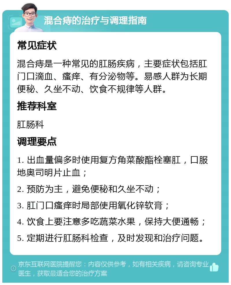 混合痔的治疗与调理指南 常见症状 混合痔是一种常见的肛肠疾病，主要症状包括肛门口滴血、瘙痒、有分泌物等。易感人群为长期便秘、久坐不动、饮食不规律等人群。 推荐科室 肛肠科 调理要点 1. 出血量偏多时使用复方角菜酸酯栓塞肛，口服地奥司明片止血； 2. 预防为主，避免便秘和久坐不动； 3. 肛门口瘙痒时局部使用氧化锌软膏； 4. 饮食上要注意多吃蔬菜水果，保持大便通畅； 5. 定期进行肛肠科检查，及时发现和治疗问题。